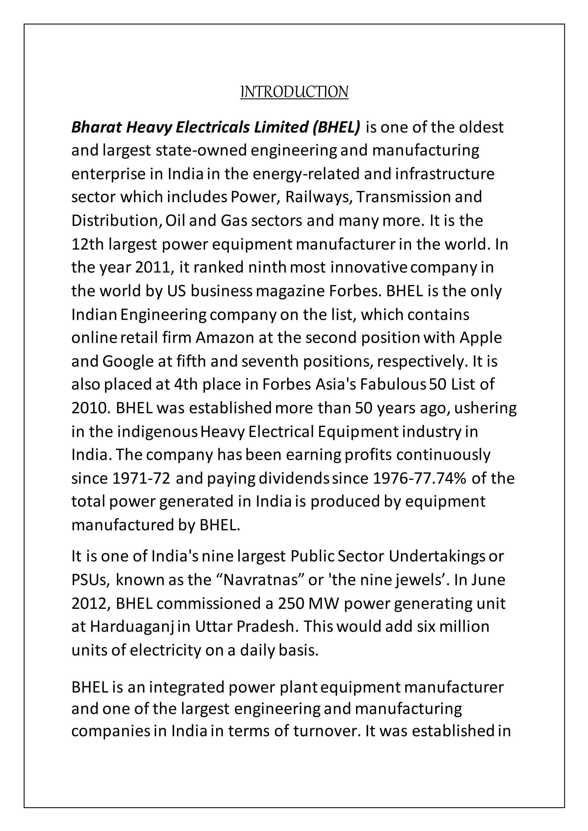 INTRODUCTION
Bharat Heavy Electricals Limited (BHEL) is one of the oldest
and largest state-owned engineering and manufacturing
enterprise in Indiain the energy-related and infrastructure
sector which includes Power, Railways, Transmission and
Distribution,Oil and Gas sectors and many more. It is the
12th largest power equipment manufacturer in the world. In
the year 2011, it ranked ninthmost innovativecompany in
the world by US businessmagazine Forbes. BHEL is the only
IndianEngineering company on the list, which contains
onlineretail firm Amazon at the second positionwith Apple
and Google at fifth and seventh positions, respectively. It is
also placed at 4th place in Forbes Asia's Fabulous50 List of
2010. BHEL was establishedmore than 50 years ago, ushering
in the indigenousHeavy Electrical Equipment industry in
India. The company hasbeen earning profits continuously
since 1971-72 and paying dividendssince 1976-77.74% of the
total power generated in Indiais produced by equipment
manufactured by BHEL.
It is one of India'snine largest Public Sector Undertakingsor
PSUs, known as the “Navratnas” or 'the nine jewels’. In June
2012, BHEL commissioned a 250 MW power generating unit
at Harduaganjin Uttar Pradesh. Thiswould add six million
units of electricity on a daily basis.
BHEL is an integrated power plantequipment manufacturer
and one of the largest engineering and manufacturing
companies in Indiain terms of turnover. It was establishedin
 