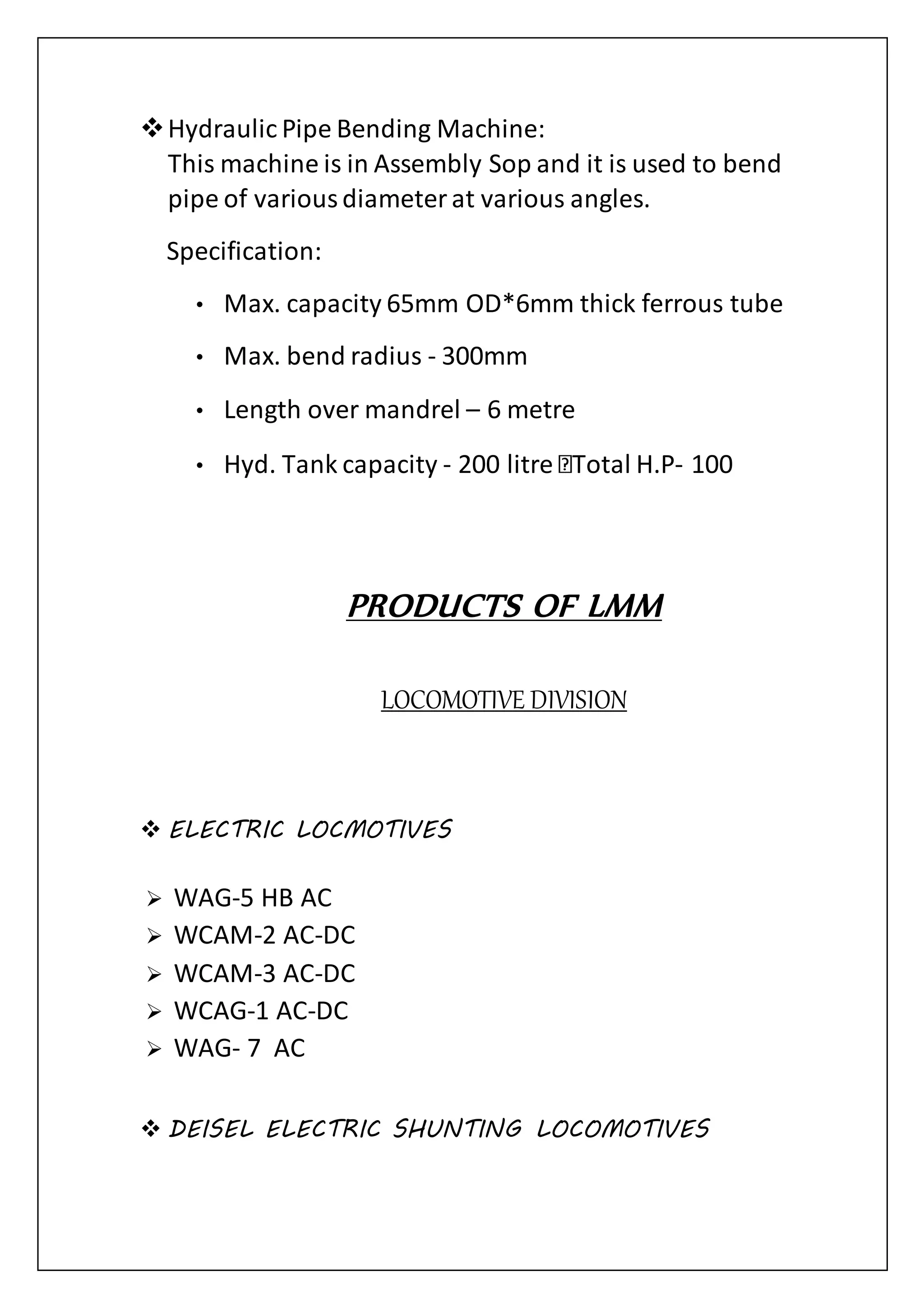 Hydraulic Pipe Bending Machine:
This machine is in Assembly Sop and it is used to bend
pipe of variousdiameterat various angles.
Specification:
• Max. capacity 65mm OD*6mm thick ferrous tube
• Max. bend radius - 300mm
• Length over mandrel – 6 metre
• Hyd. Tank capacity - 200 litre Total H.P- 100
PRODUCTS OF LMM
LOCOMOTIVE DIVISION
 ELECTRIC LOCMOTIVES
 WAG-5 HB AC
 WCAM-2 AC-DC
 WCAM-3 AC-DC
 WCAG-1 AC-DC
 WAG- 7 AC
 DEISEL ELECTRIC SHUNTING LOCOMOTIVES
 