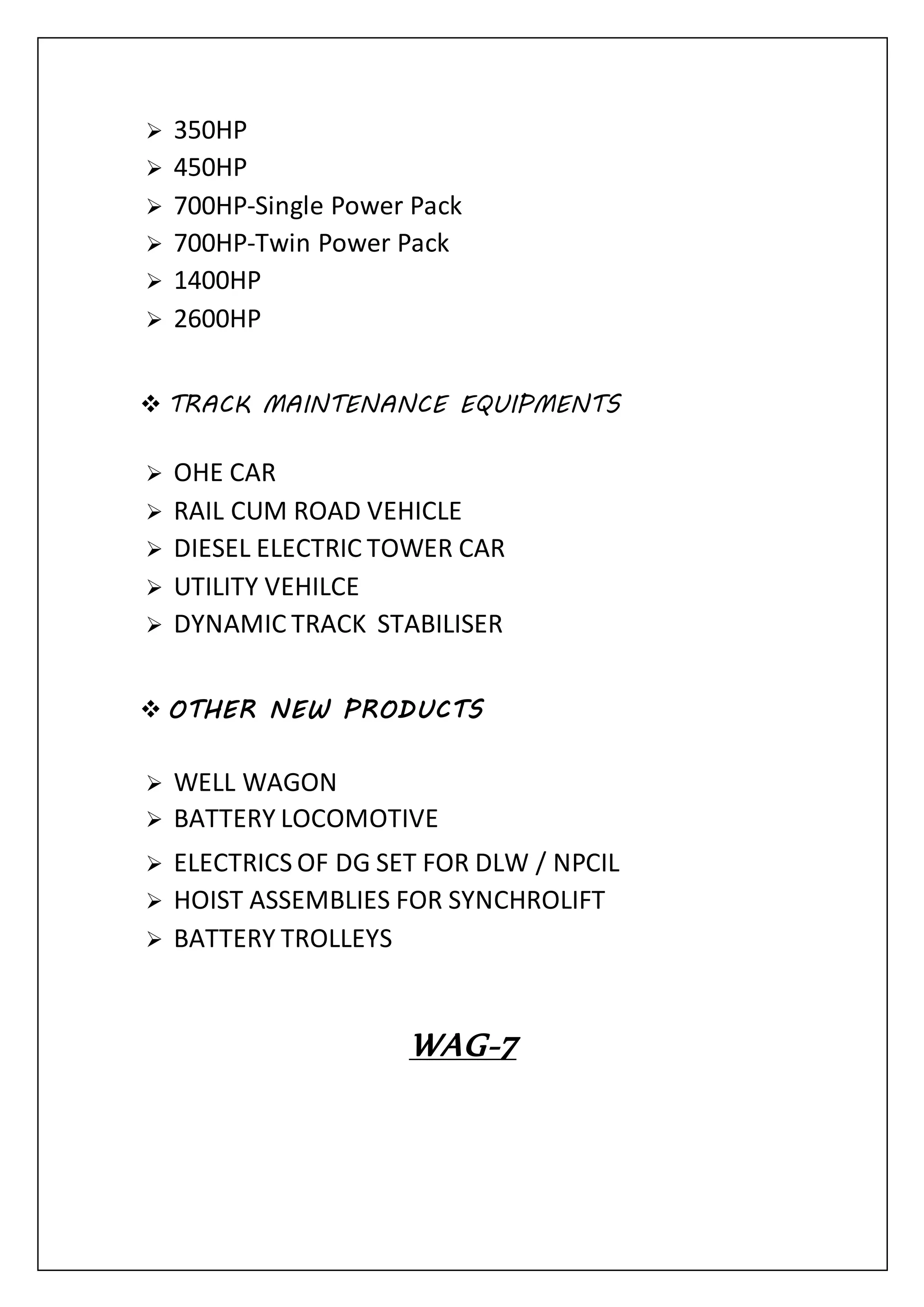  350HP
 450HP
 700HP-Single Power Pack
 700HP-Twin Power Pack
 1400HP
 2600HP
 TRACK MAINTENANCE EQUIPMENTS
 OHE CAR
 RAIL CUM ROAD VEHICLE
 DIESEL ELECTRIC TOWER CAR
 UTILITY VEHILCE
 DYNAMIC TRACK STABILISER
 OTHER NEW PRODUCTS
 WELL WAGON
 BATTERY LOCOMOTIVE
 ELECTRICS OF DG SET FOR DLW / NPCIL
 HOIST ASSEMBLIES FOR SYNCHROLIFT
 BATTERY TROLLEYS
WAG-7
 