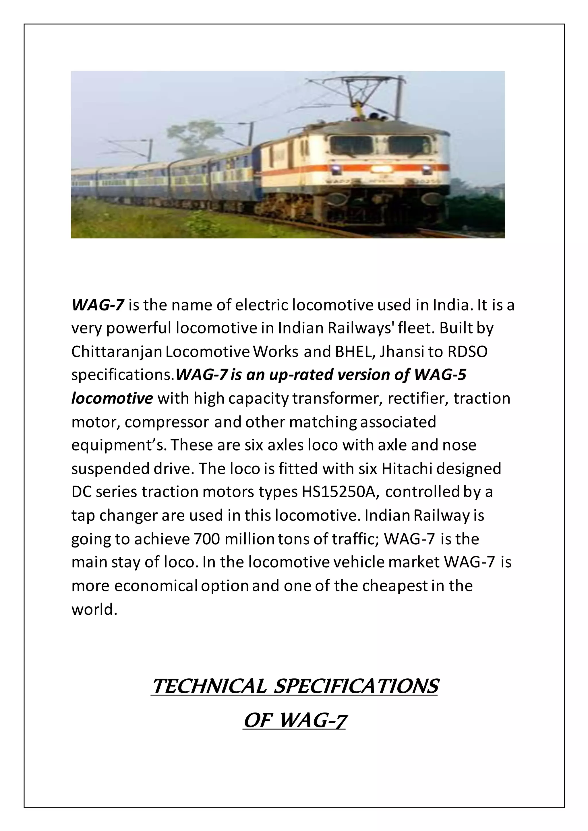 WAG-7 is the name of electric locomotive used in India. It is a
very powerful locomotive in Indian Railways' fleet. Built by
ChittaranjanLocomotiveWorks and BHEL, Jhansi to RDSO
specifications.WAG-7 is an up-rated version of WAG-5
locomotive with high capacity transformer, rectifier, traction
motor, compressor and other matching associated
equipment’s. These are six axles loco with axle and nose
suspended drive. The loco is fitted with six Hitachi designed
DC series traction motors types HS15250A, controlledby a
tap changer are used in this locomotive. IndianRailway is
going to achieve 700 milliontons of traffic; WAG-7 is the
main stay of loco. In the locomotive vehicle market WAG-7 is
more economicaloptionand one of the cheapest in the
world.
TECHNICAL SPECIFICATIONS
OF WAG-7
 