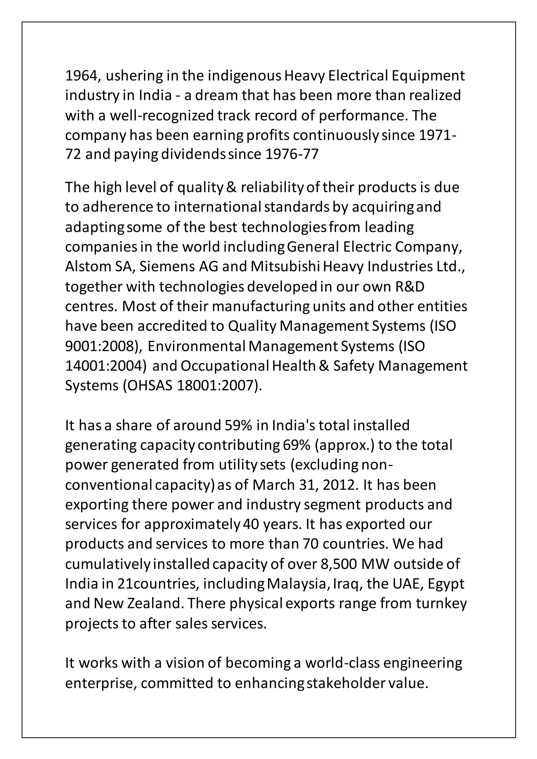 1964, ushering in the indigenousHeavy Electrical Equipment
industry in India - a dream that has been more than realized
with a well-recognized track record of performance. The
company has been earning profits continuouslysince 1971-
72 and paying dividendssince 1976-77
The high level of quality& reliabilityof their products is due
to adherence to internationalstandardsby acquiringand
adaptingsome of the best technologiesfrom leading
companies in the world includingGeneral Electric Company,
Alstom SA, Siemens AG and MitsubishiHeavy Industries Ltd.,
together with technologies developedin our own R&D
centres. Most of their manufacturing units and other entities
have been accredited to Quality Management Systems (ISO
9001:2008), EnvironmentalManagement Systems (ISO
14001:2004) and OccupationalHealth& Safety Management
Systems (OHSAS 18001:2007).
It hasa share of around 59% in India's total installed
generating capacitycontributing 69% (approx.) to the total
power generated from utilitysets (excluding non-
conventionalcapacity)as of March 31, 2012. It has been
exporting there power and industry segment products and
services for approximately40 years. It has exported our
products and services to more than 70 countries. We had
cumulativelyinstalledcapacity of over 8,500 MW outside of
India in 21countries, includingMalaysia,Iraq, the UAE, Egypt
and New Zealand. There physicalexports range from turnkey
projects to after sales services.
It works with a vision of becoming a world-class engineering
enterprise, committed to enhancingstakeholder value.
 