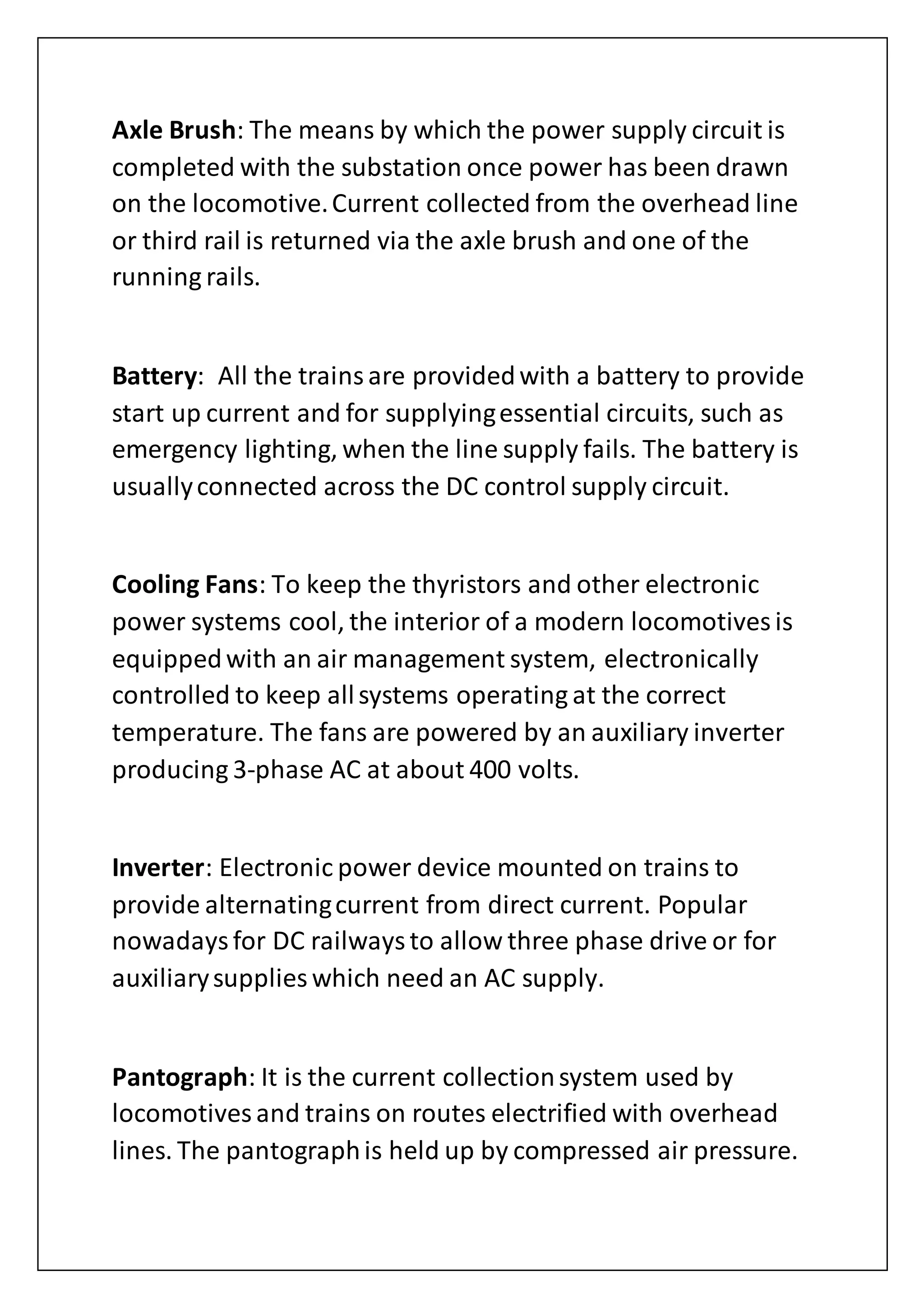 Axle Brush: The means by which the power supply circuit is
completed with the substation once power has been drawn
on the locomotive.Current collected from the overhead line
or third rail is returned via the axle brush and one of the
running rails.
Battery: All the trainsare providedwith a battery to provide
start up current and for supplyingessential circuits, such as
emergency lighting, when the line supply fails. The battery is
usuallyconnected across the DC control supply circuit.
Cooling Fans: To keep the thyristors and other electronic
power systems cool, the interior of a modern locomotives is
equippedwith an air management system, electronically
controlled to keep allsystems operating at the correct
temperature. The fans are powered by an auxiliary inverter
producing 3-phase AC at about 400 volts.
Inverter: Electronic power device mounted on trains to
provide alternatingcurrent from direct current. Popular
nowadaysfor DC railwaysto allow three phase drive or for
auxiliarysupplies which need an AC supply.
Pantograph: It is the current collectionsystem used by
locomotives and trains on routes electrified with overhead
lines. The pantographis held up by compressed air pressure.
 