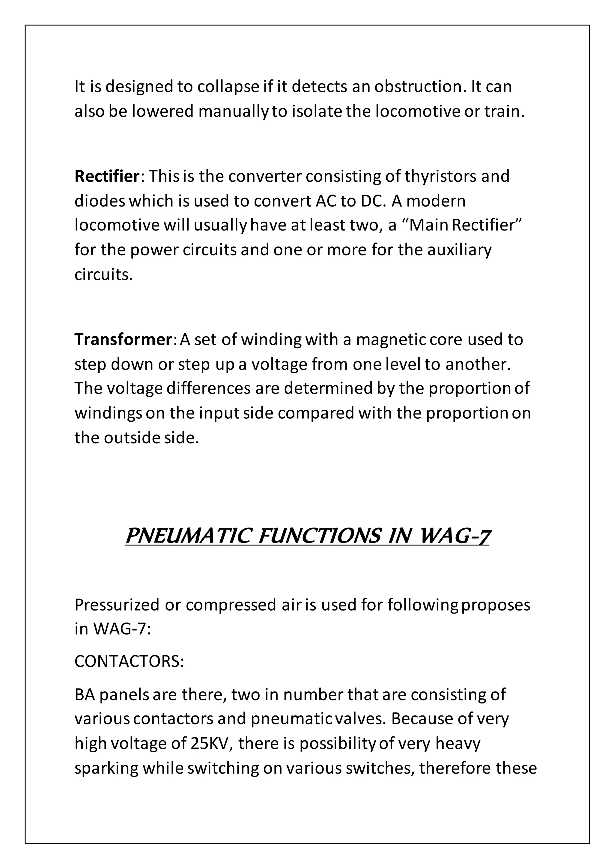 It is designed to collapse if it detects an obstruction. It can
also be lowered manuallyto isolate the locomotive or train.
Rectifier: Thisis the converter consisting of thyristors and
diodes which is used to convert AC to DC. A modern
locomotive will usuallyhave at least two, a “MainRectifier”
for the power circuits and one or more for the auxiliary
circuits.
Transformer:A set of winding with a magnetic core used to
step down or step up a voltage from one level to another.
The voltage differences are determined by the proportionof
windingson the input side compared with the proportionon
the outside side.
PNEUMATIC FUNCTIONS IN WAG-7
Pressurized or compressed airis used for followingproposes
in WAG-7:
CONTACTORS:
BA panelsare there, two in number that are consisting of
variouscontactors and pneumaticvalves. Because of very
high voltage of 25KV, there is possibilityof very heavy
sparking while switching on various switches, therefore these
 