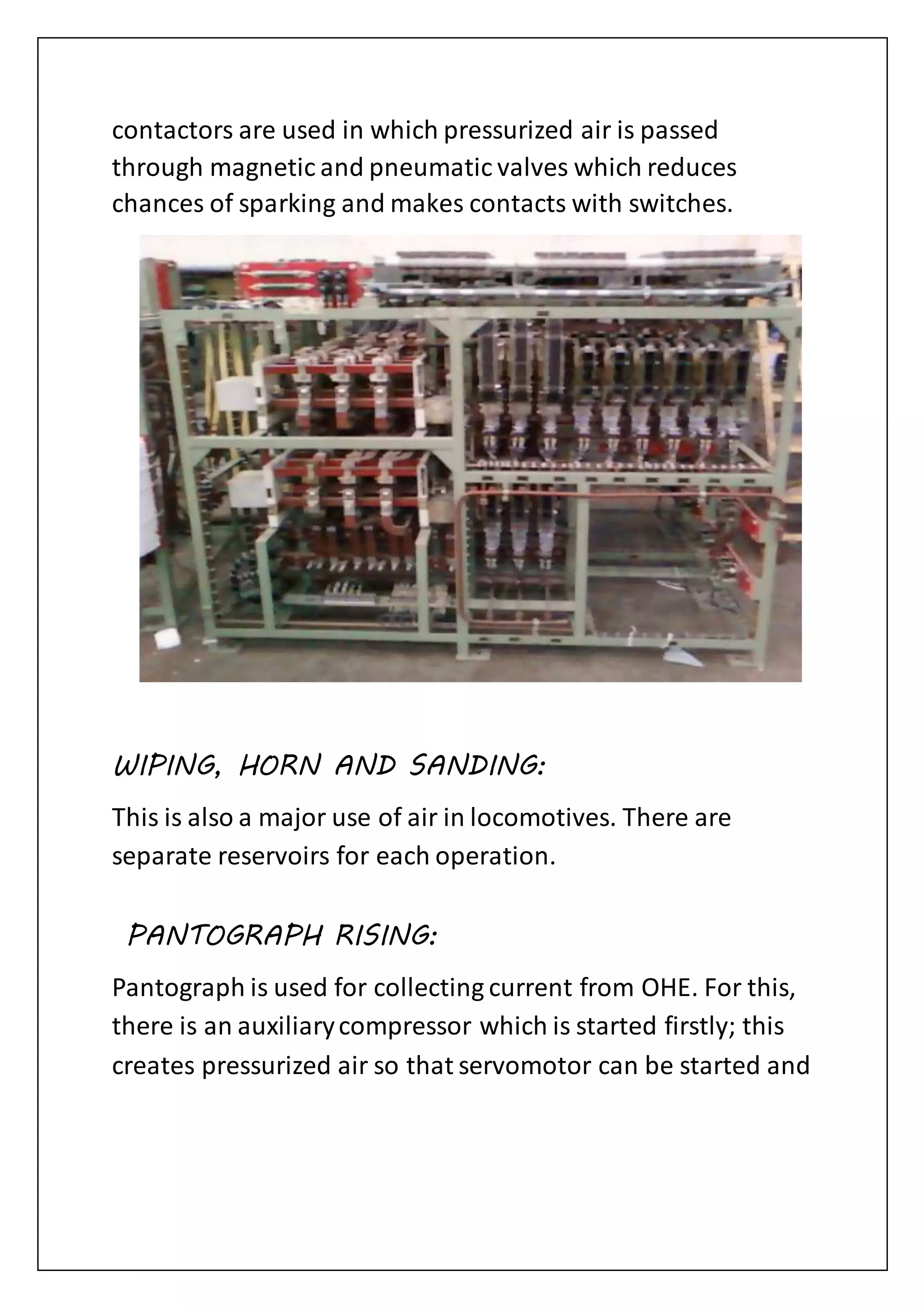 contactors are used in which pressurized air is passed
through magnetic and pneumatic valves which reduces
chances of sparking and makes contacts with switches.
WIPING, HORN AND SANDING:
This is also a major use of air in locomotives. There are
separate reservoirs for each operation.
PANTOGRAPH RISING:
Pantograph is used for collecting current from OHE. For this,
there is an auxiliarycompressor which is started firstly; this
creates pressurized air so that servomotor can be started and
 