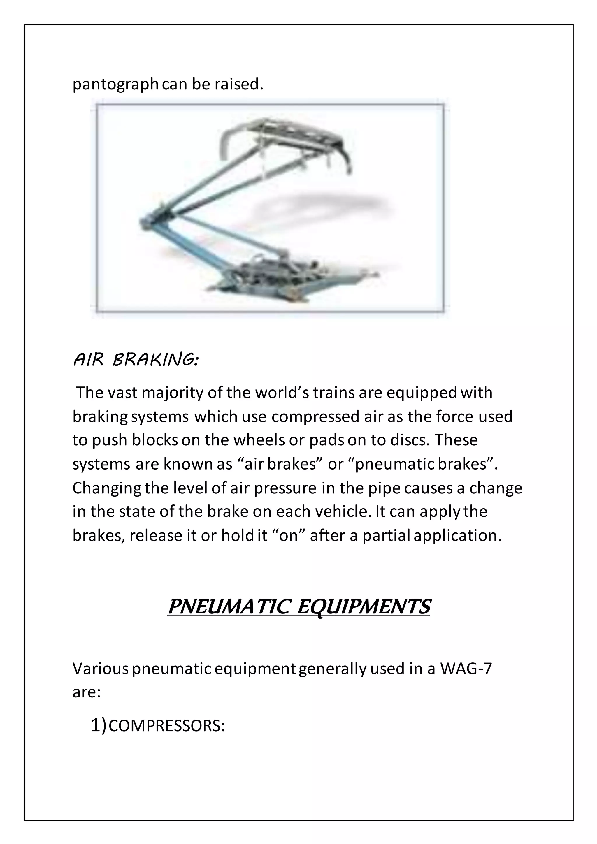 pantographcan be raised.
AIR BRAKING:
The vast majority of the world’s trains are equippedwith
braking systems which use compressed air as the force used
to push blocks on the wheels or padson to discs. These
systems are known as “airbrakes” or “pneumatic brakes”.
Changing the level of air pressure in the pipe causes a change
in the state of the brake on each vehicle. It can applythe
brakes, release it or holdit “on” after a partialapplication.
PNEUMATIC EQUIPMENTS
Variouspneumatic equipmentgenerally used in a WAG-7
are:
1)COMPRESSORS:
 