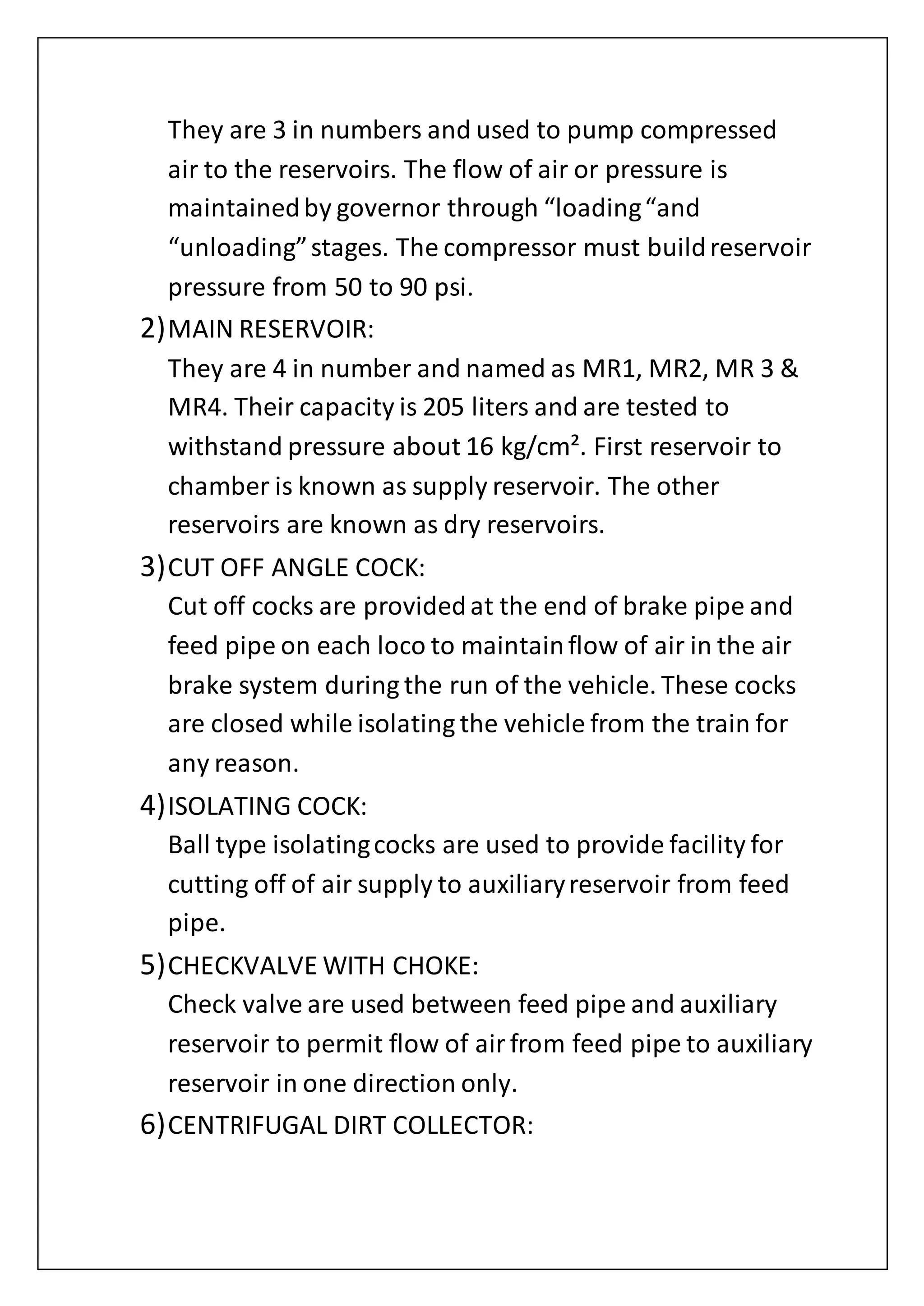 They are 3 in numbers and used to pump compressed
air to the reservoirs. The flow of air or pressure is
maintainedby governor through “loading“and
“unloading”stages. The compressor must buildreservoir
pressure from 50 to 90 psi.
2)MAIN RESERVOIR:
They are 4 in number and named as MR1, MR2, MR 3 &
MR4. Their capacity is 205 liters and are tested to
withstand pressure about 16 kg/cm². First reservoir to
chamber is known as supply reservoir. The other
reservoirs are known as dry reservoirs.
3)CUT OFF ANGLE COCK:
Cut off cocks are providedat the end of brake pipe and
feed pipe on each loco to maintainflow of air in the air
brake system during the run of the vehicle. These cocks
are closed while isolating the vehicle from the train for
any reason.
4)ISOLATING COCK:
Ball type isolatingcocks are used to provide facility for
cutting off of air supply to auxiliaryreservoir from feed
pipe.
5)CHECKVALVE WITH CHOKE:
Check valve are used between feed pipe and auxiliary
reservoir to permit flow of airfrom feed pipe to auxiliary
reservoir in one direction only.
6)CENTRIFUGAL DIRT COLLECTOR:
 