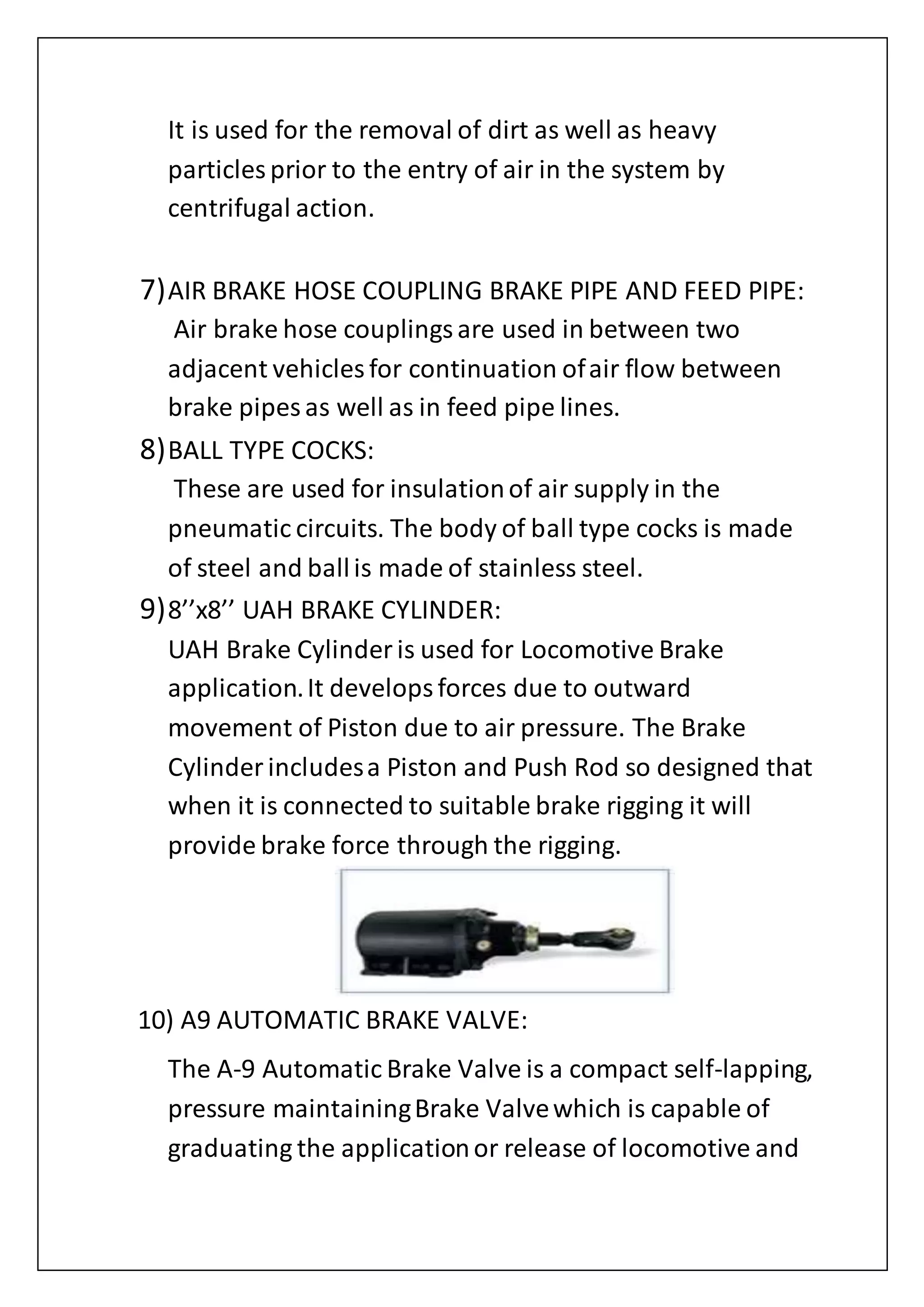 It is used for the removal of dirt as well as heavy
particles prior to the entry of air in the system by
centrifugal action.
7)AIR BRAKE HOSE COUPLING BRAKE PIPE AND FEED PIPE:
Air brake hose couplingsare used in between two
adjacent vehicles for continuation ofair flow between
brake pipes as well as in feed pipe lines.
8)BALL TYPE COCKS:
These are used for insulationof air supply in the
pneumatic circuits. The body of ball type cocks is made
of steel and ballis made of stainless steel.
9)8’’x8’’ UAH BRAKE CYLINDER:
UAH Brake Cylinder is used for Locomotive Brake
application.It developsforces due to outward
movement of Piston due to air pressure. The Brake
Cylinder includesa Piston and Push Rod so designed that
when it is connected to suitable brake rigging it will
provide brake force through the rigging.
10) A9 AUTOMATIC BRAKE VALVE:
The A-9 Automatic Brake Valve is a compact self-lapping,
pressure maintainingBrake Valvewhich is capable of
graduating the applicationor release of locomotive and
 