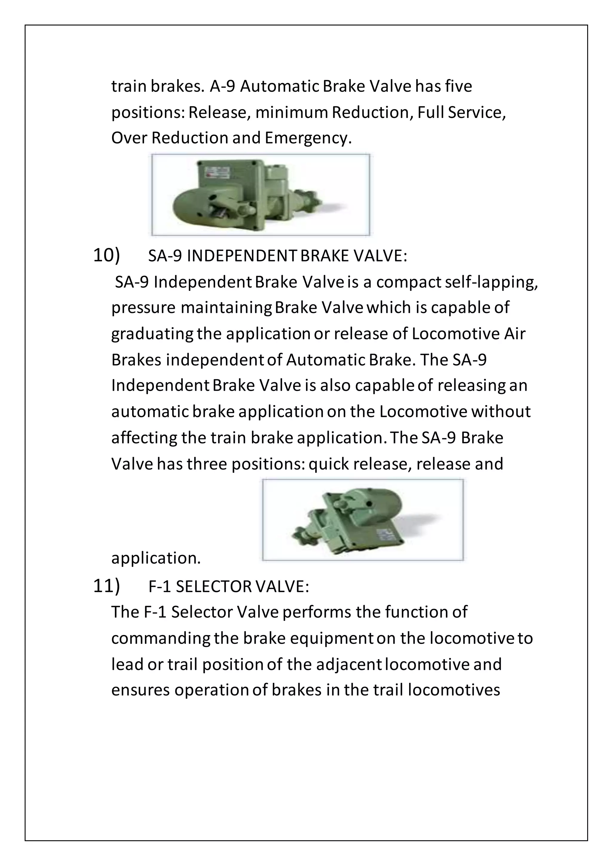 train brakes. A-9 Automatic Brake Valve has five
positions:Release, minimum Reduction, Full Service,
Over Reduction and Emergency.
10) SA-9 INDEPENDENTBRAKE VALVE:
SA-9 IndependentBrake Valveis a compact self-lapping,
pressure maintainingBrake Valvewhich is capable of
graduating the applicationor release of Locomotive Air
Brakes independentof Automatic Brake. The SA-9
IndependentBrake Valve is also capableof releasing an
automatic brake applicationon the Locomotive without
affecting the train brake application.The SA-9 Brake
Valve has three positions:quick release, release and
application.
11) F-1 SELECTOR VALVE:
The F-1 Selector Valve performs the function of
commanding the brake equipmenton the locomotiveto
lead or trail positionof the adjacentlocomotive and
ensures operationof brakes in the trail locomotives
 