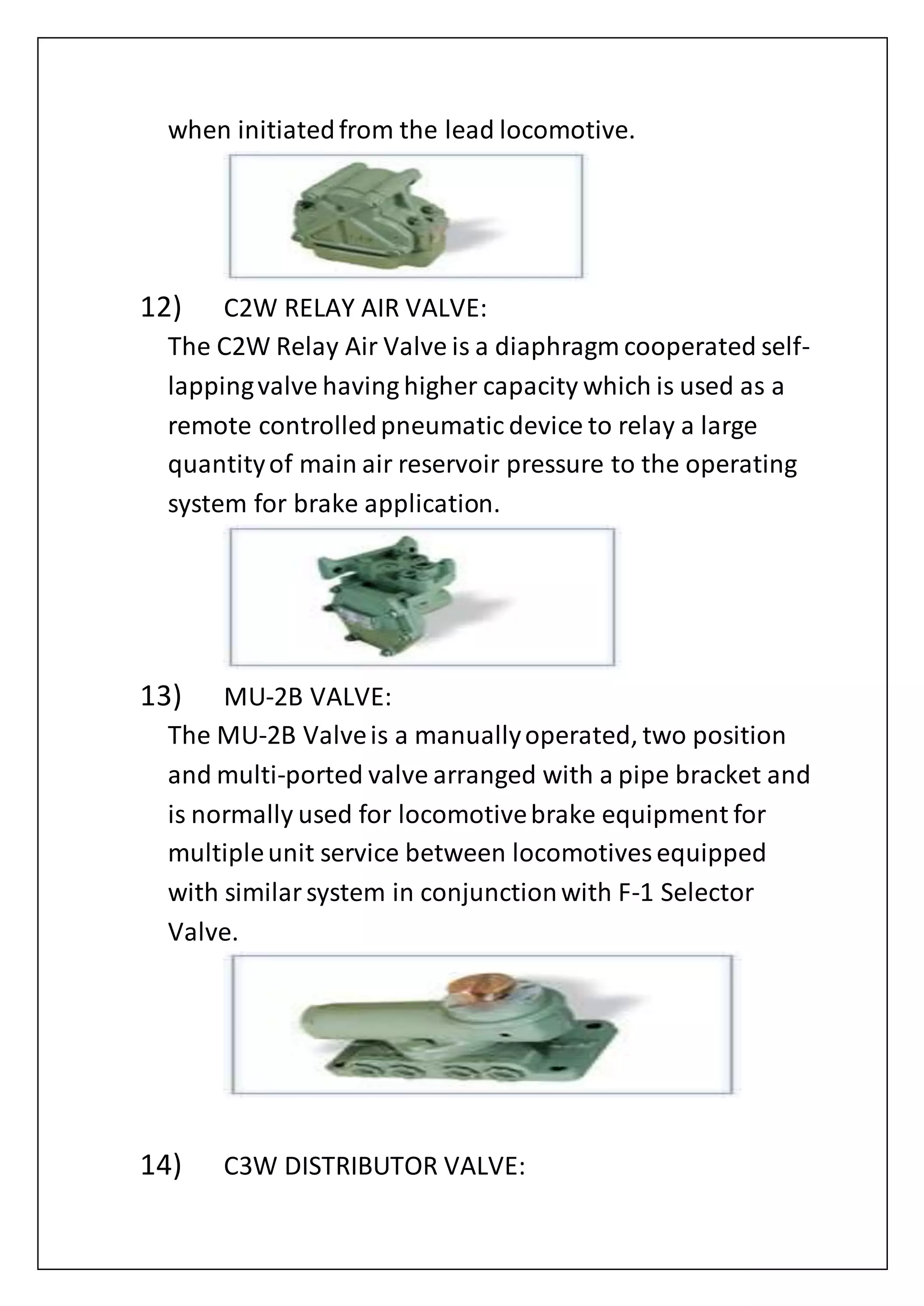 when initiatedfrom the lead locomotive.
12) C2W RELAY AIR VALVE:
The C2W Relay Air Valve is a diaphragm cooperated self-
lappingvalve having higher capacity which is used as a
remote controlledpneumatic device to relay a large
quantityof main air reservoir pressure to the operating
system for brake application.
13) MU-2B VALVE:
The MU-2B Valveis a manuallyoperated, two position
and multi-ported valve arranged with a pipe bracket and
is normally used for locomotivebrake equipment for
multipleunit service between locomotives equipped
with similarsystem in conjunctionwith F-1 Selector
Valve.
14) C3W DISTRIBUTOR VALVE:
 