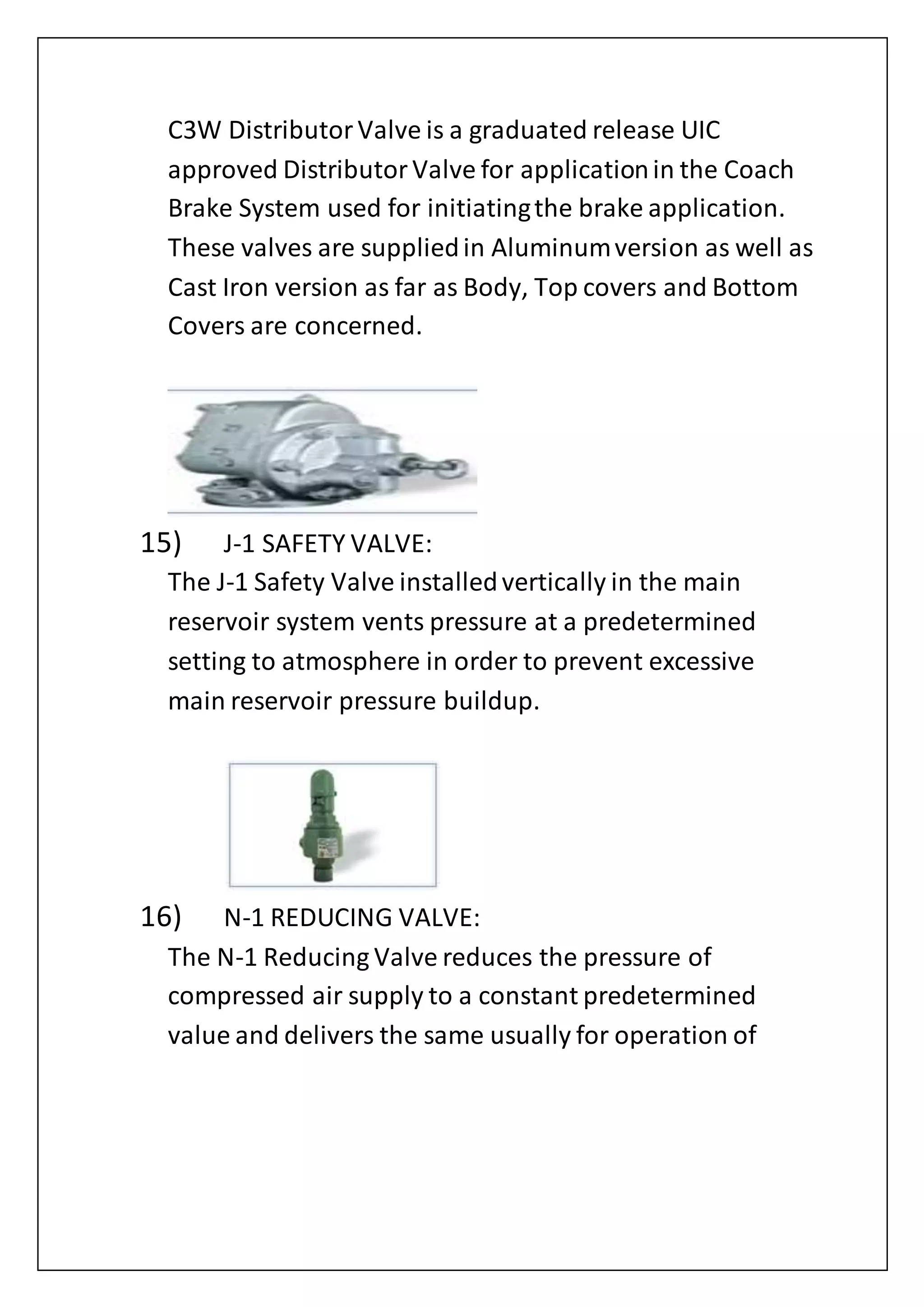 C3W DistributorValve is a graduated release UIC
approved DistributorValve for applicationin the Coach
Brake System used for initiatingthe brake application.
These valves are suppliedin Aluminumversion as well as
Cast Iron version as far as Body, Top covers and Bottom
Covers are concerned.
15) J-1 SAFETY VALVE:
The J-1 Safety Valve installedvertically in the main
reservoir system vents pressure at a predetermined
setting to atmosphere in order to prevent excessive
main reservoir pressure buildup.
16) N-1 REDUCING VALVE:
The N-1 Reducing Valve reduces the pressure of
compressed air supply to a constant predetermined
value and delivers the same usually for operation of
 