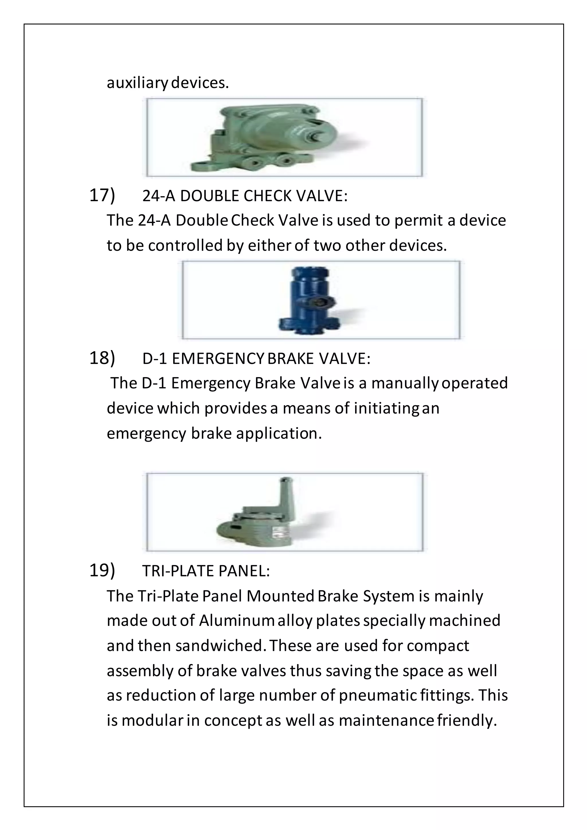 auxiliarydevices.
17) 24-A DOUBLE CHECK VALVE:
The 24-A DoubleCheck Valve is used to permit a device
to be controlled by either of two other devices.
18) D-1 EMERGENCYBRAKE VALVE:
The D-1 Emergency Brake Valveis a manuallyoperated
device which provides a means of initiatingan
emergency brake application.
19) TRI-PLATE PANEL:
The Tri-Plate Panel MountedBrake System is mainly
made out of Aluminumalloy platesspecially machined
and then sandwiched.These are used for compact
assembly of brake valves thus saving the space as well
as reduction of large number of pneumatic fittings. This
is modularin concept as well as maintenancefriendly.
 