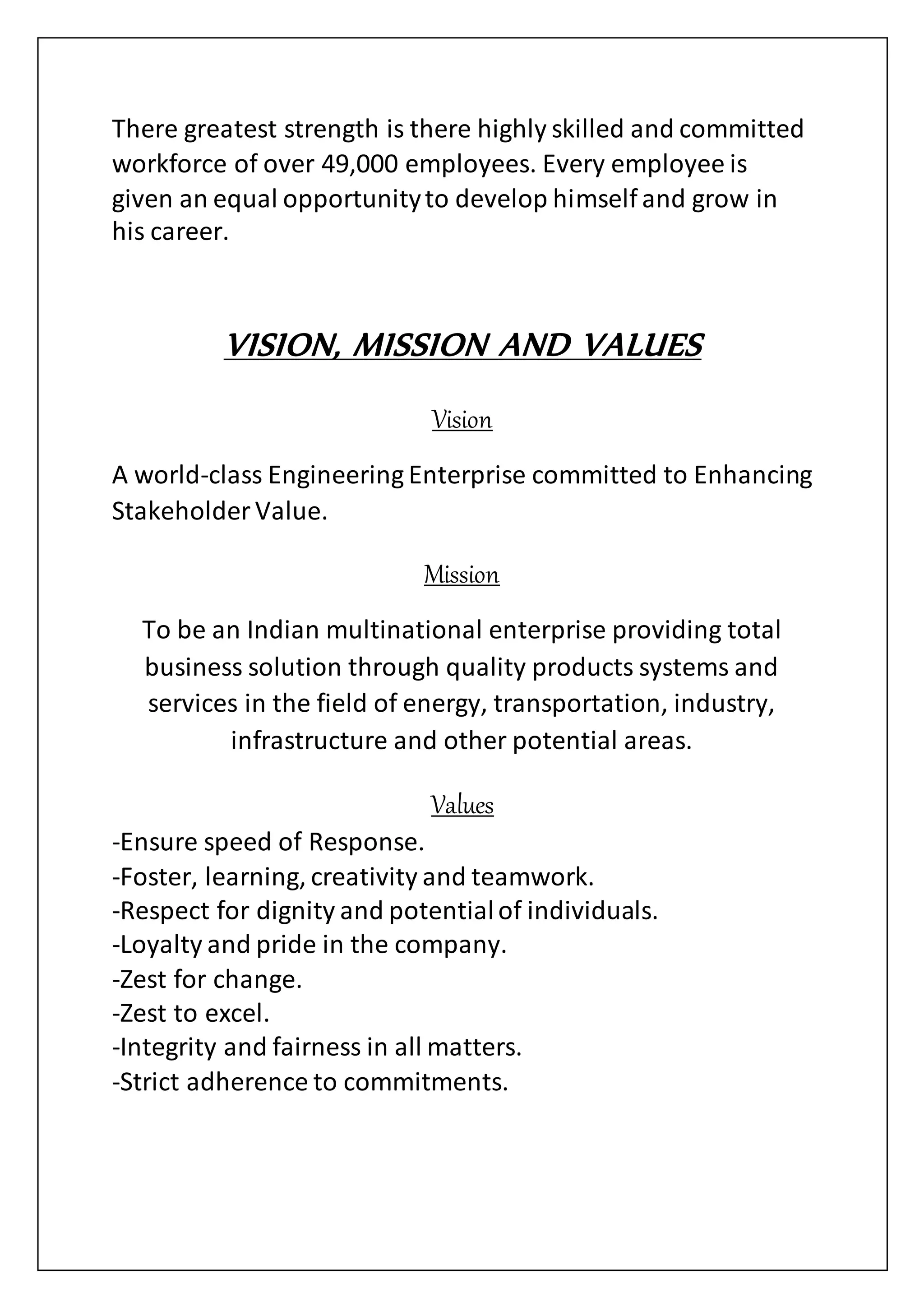 There greatest strength is there highly skilled and committed
workforce of over 49,000 employees. Every employee is
given an equal opportunityto develop himself and grow in
his career.
VISION, MISSION AND VALUES
Vision
A world-class Engineering Enterprise committed to Enhancing
Stakeholder Value.
Mission
To be an Indian multinational enterprise providing total
business solution through quality products systems and
services in the field of energy, transportation, industry,
infrastructure and other potential areas.
Values
-Ensure speed of Response.
-Foster, learning, creativity and teamwork.
-Respect for dignity and potentialof individuals.
-Loyalty and pride in the company.
-Zest for change.
-Zest to excel.
-Integrity and fairness in all matters.
-Strict adherence to commitments.
 