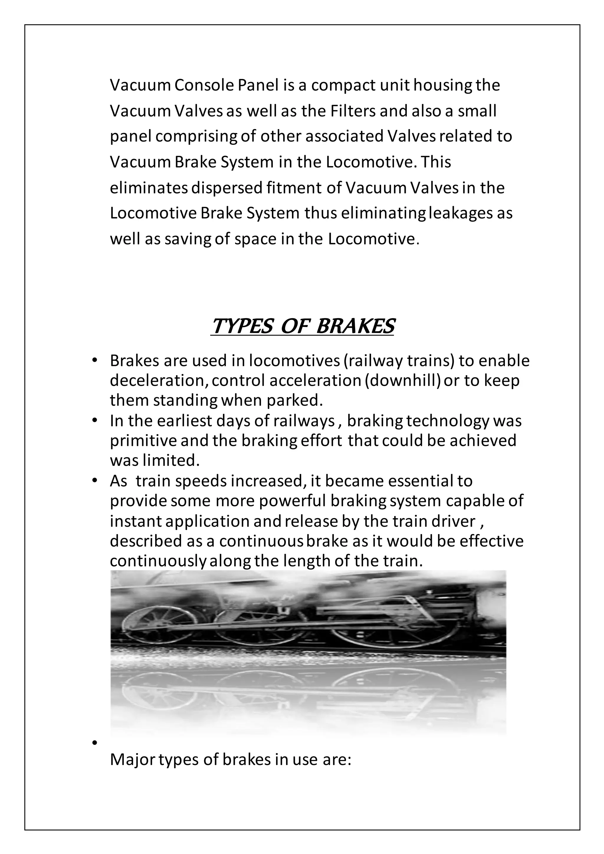 Vacuum Console Panel is a compact unit housing the
Vacuum Valves as well as the Filters and also a small
panel comprising of other associated Valves related to
Vacuum Brake System in the Locomotive. This
eliminatesdispersed fitment of Vacuum Valves in the
Locomotive Brake System thus eliminatingleakages as
well as saving of space in the Locomotive.
TYPES OF BRAKES
• Brakes are used in locomotives (railway trains) to enable
deceleration,control acceleration(downhill)or to keep
them standing when parked.
• In the earliest days of railways, braking technology was
primitive and the braking effort that could be achieved
was limited.
• As train speeds increased, it became essential to
provide some more powerful braking system capable of
instant application andrelease by the train driver ,
described as a continuousbrake as it would be effective
continuouslyalong the length of the train.
•
Majortypes of brakes in use are:
 