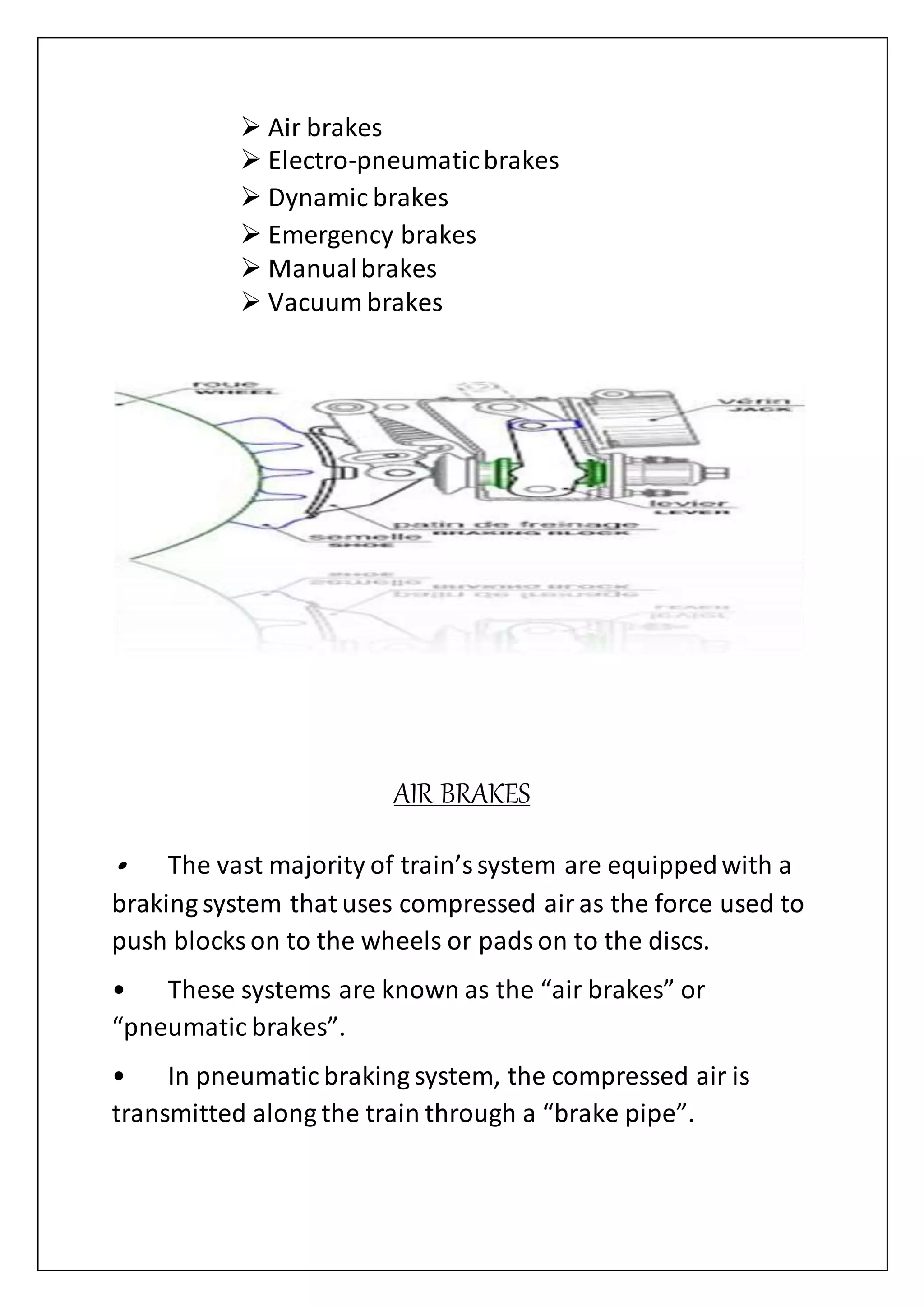  Air brakes
 Electro-pneumaticbrakes
 Dynamic brakes
 Emergency brakes
 Manualbrakes
 Vacuum brakes
AIR BRAKES
• The vast majority of train’ssystem are equippedwith a
braking system that uses compressed airas the force used to
push blocks on to the wheels or padson to the discs.
• These systems are known as the “air brakes” or
“pneumatic brakes”.
• In pneumatic braking system, the compressed air is
transmitted along the train through a “brake pipe”.
 