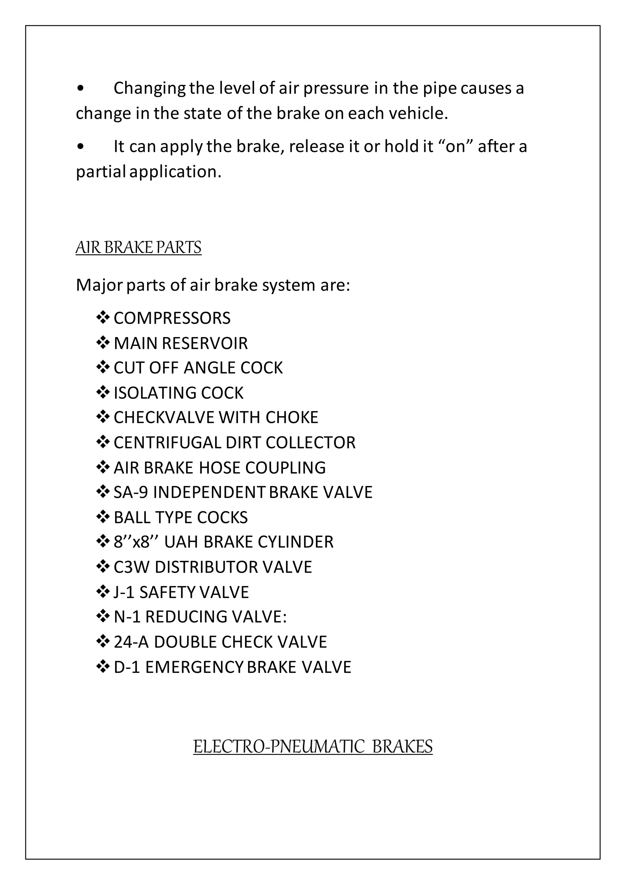 • Changing the level of air pressure in the pipe causes a
change in the state of the brake on each vehicle.
• It can apply the brake, release it or hold it “on” after a
partialapplication.
AIR BRAKEPARTS
Majorparts of air brake system are:
COMPRESSORS
MAIN RESERVOIR
CUT OFF ANGLE COCK
ISOLATING COCK
CHECKVALVE WITH CHOKE
CENTRIFUGAL DIRT COLLECTOR
AIR BRAKE HOSE COUPLING
SA-9 INDEPENDENTBRAKE VALVE
BALL TYPE COCKS
8’’x8’’ UAH BRAKE CYLINDER
C3W DISTRIBUTOR VALVE
J-1 SAFETY VALVE
N-1 REDUCING VALVE:
24-A DOUBLE CHECK VALVE
D-1 EMERGENCYBRAKE VALVE
ELECTRO-PNEUMATIC BRAKES
 