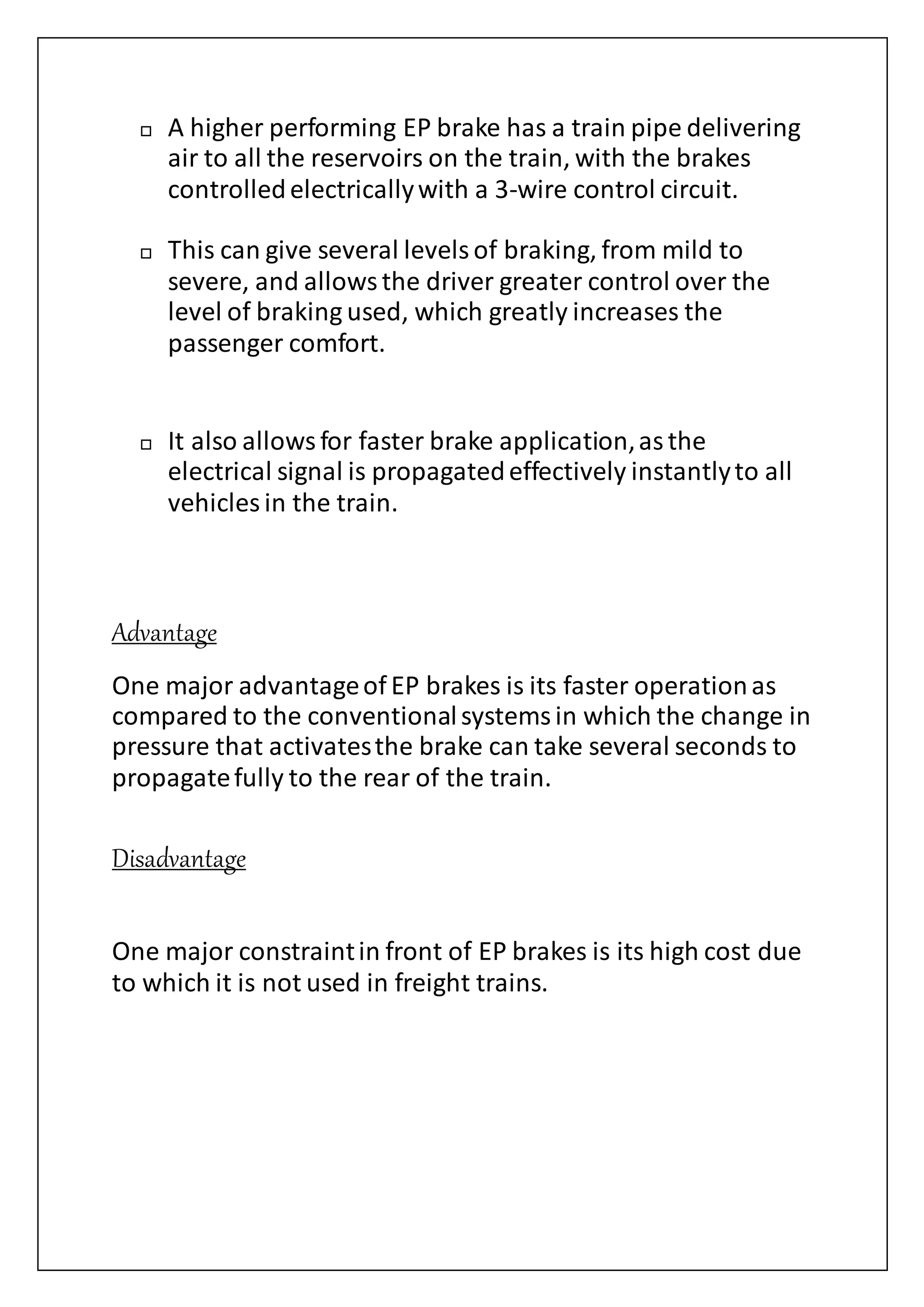  A higher performing EP brake has a train pipe delivering
air to all the reservoirs on the train, with the brakes
controlledelectricallywith a 3-wire control circuit.
 This can give several levelsof braking, from mild to
severe, and allowsthe driver greater control over the
level of braking used, which greatly increases the
passenger comfort.
 It also allowsfor faster brake application,asthe
electrical signal is propagatedeffectively instantlyto all
vehicles in the train.
Advantage
One major advantageof EP brakes is its faster operationas
compared to the conventionalsystemsin which the change in
pressure that activatesthe brake can take several seconds to
propagatefully to the rear of the train.
Disadvantage
One major constraintin front of EP brakes is its high cost due
to which it is not used in freight trains.
 