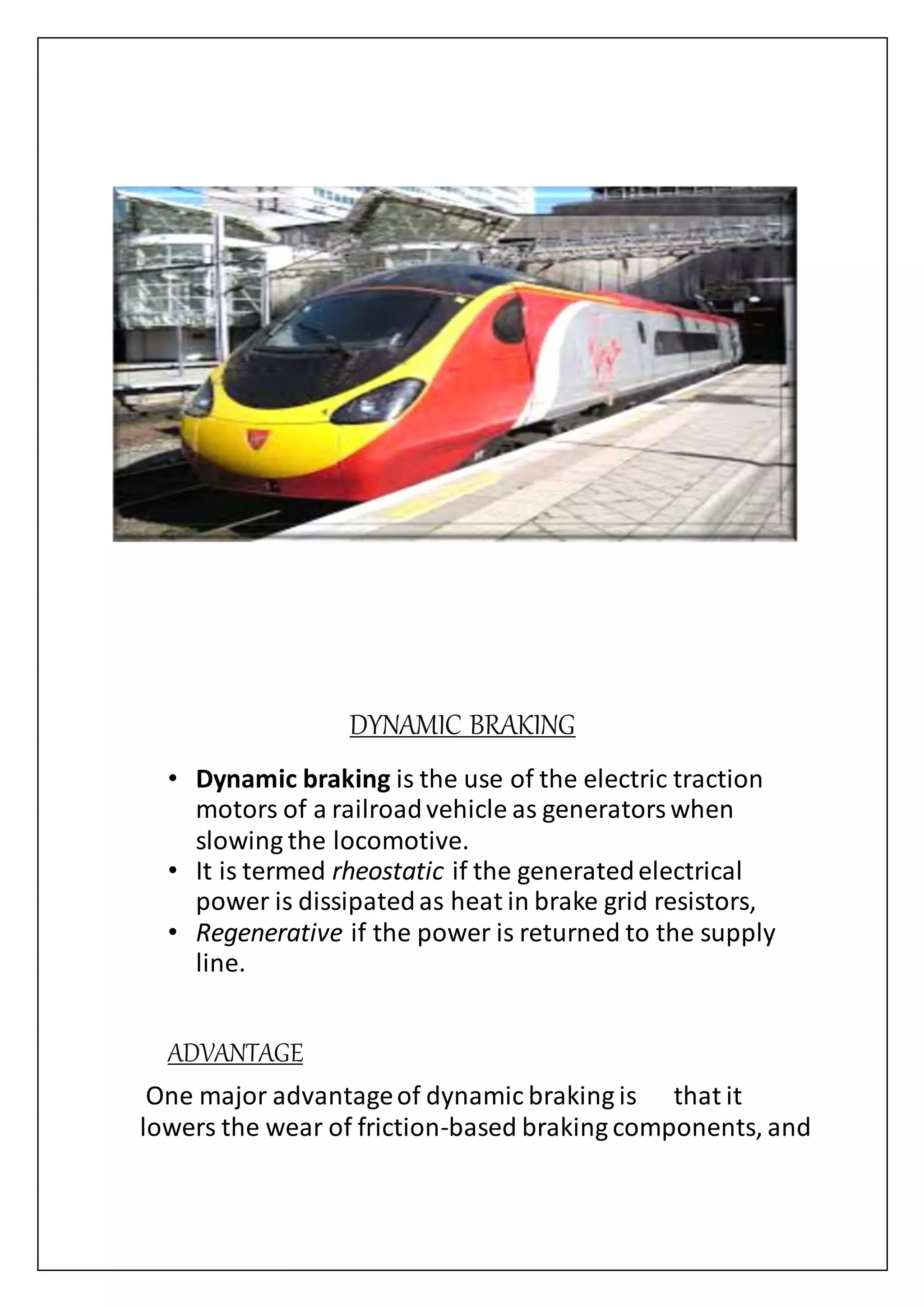 DYNAMIC BRAKING
• Dynamic braking is the use of the electric traction
motors of a railroadvehicle as generatorswhen
slowing the locomotive.
• It is termed rheostatic if the generatedelectrical
power is dissipatedas heat in brake grid resistors,
• Regenerative if the power is returned to the supply
line.
ADVANTAGE
One major advantageof dynamic braking is that it
lowers the wear of friction-based braking components, and
 