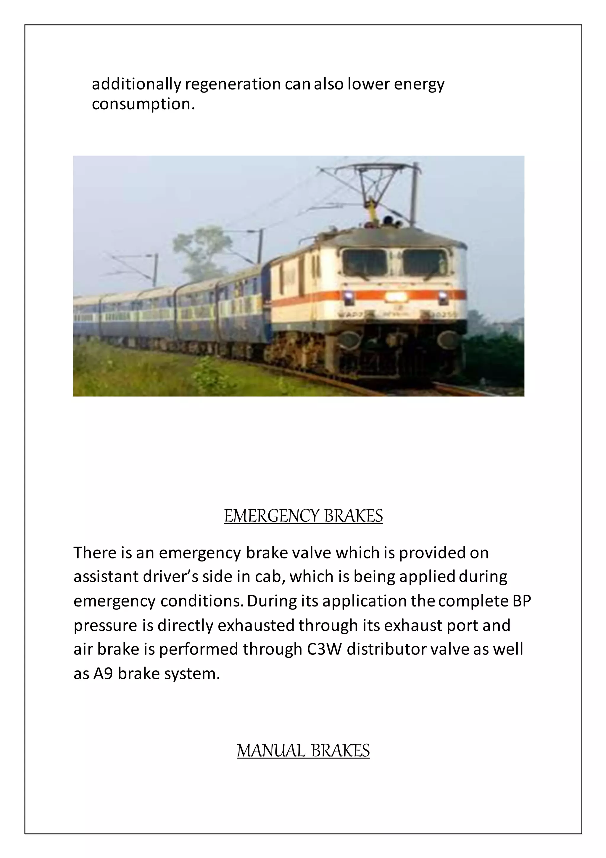 additionally regeneration canalso lower energy
consumption.
EMERGENCY BRAKES
There is an emergency brake valve which is provided on
assistant driver’s side in cab, which is being appliedduring
emergency conditions.During its application thecomplete BP
pressure is directly exhausted through its exhaust port and
air brake is performed through C3W distributor valve as well
as A9 brake system.
MANUAL BRAKES
 
