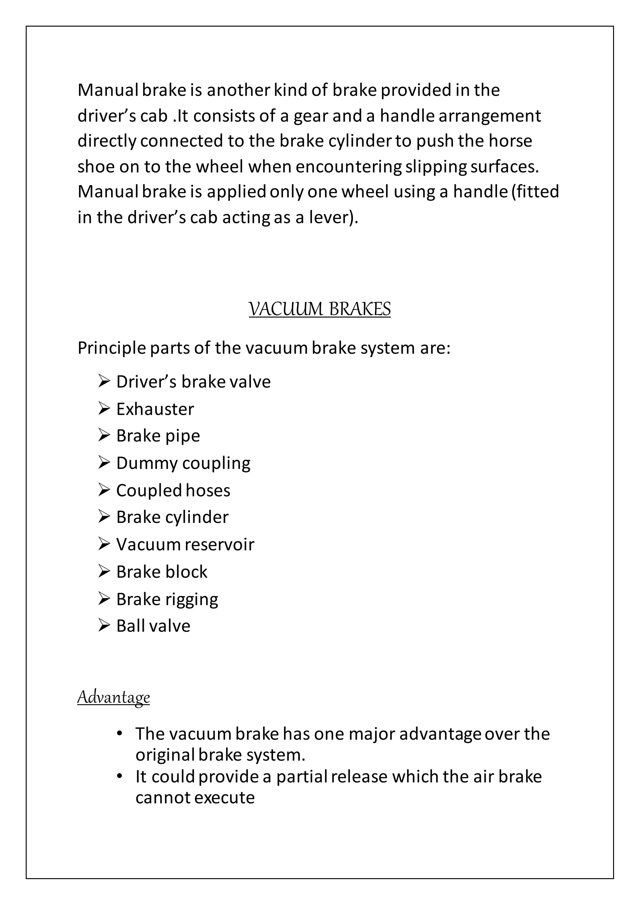 Manualbrake is another kind of brake provided in the
driver’s cab .It consists of a gear and a handle arrangement
directly connected to the brake cylinder to push the horse
shoe on to the wheel when encountering slipping surfaces.
Manualbrake is appliedonly one wheel using a handle(fitted
in the driver’s cab acting as a lever).
VACUUM BRAKES
Principle parts of the vacuum brake system are:
 Driver’s brake valve
 Exhauster
 Brake pipe
 Dummy coupling
 Coupledhoses
 Brake cylinder
 Vacuum reservoir
 Brake block
 Brake rigging
 Ball valve
Advantage
• The vacuum brake has one major advantageover the
originalbrake system.
• It couldprovide a partialrelease which the air brake
cannot execute
 