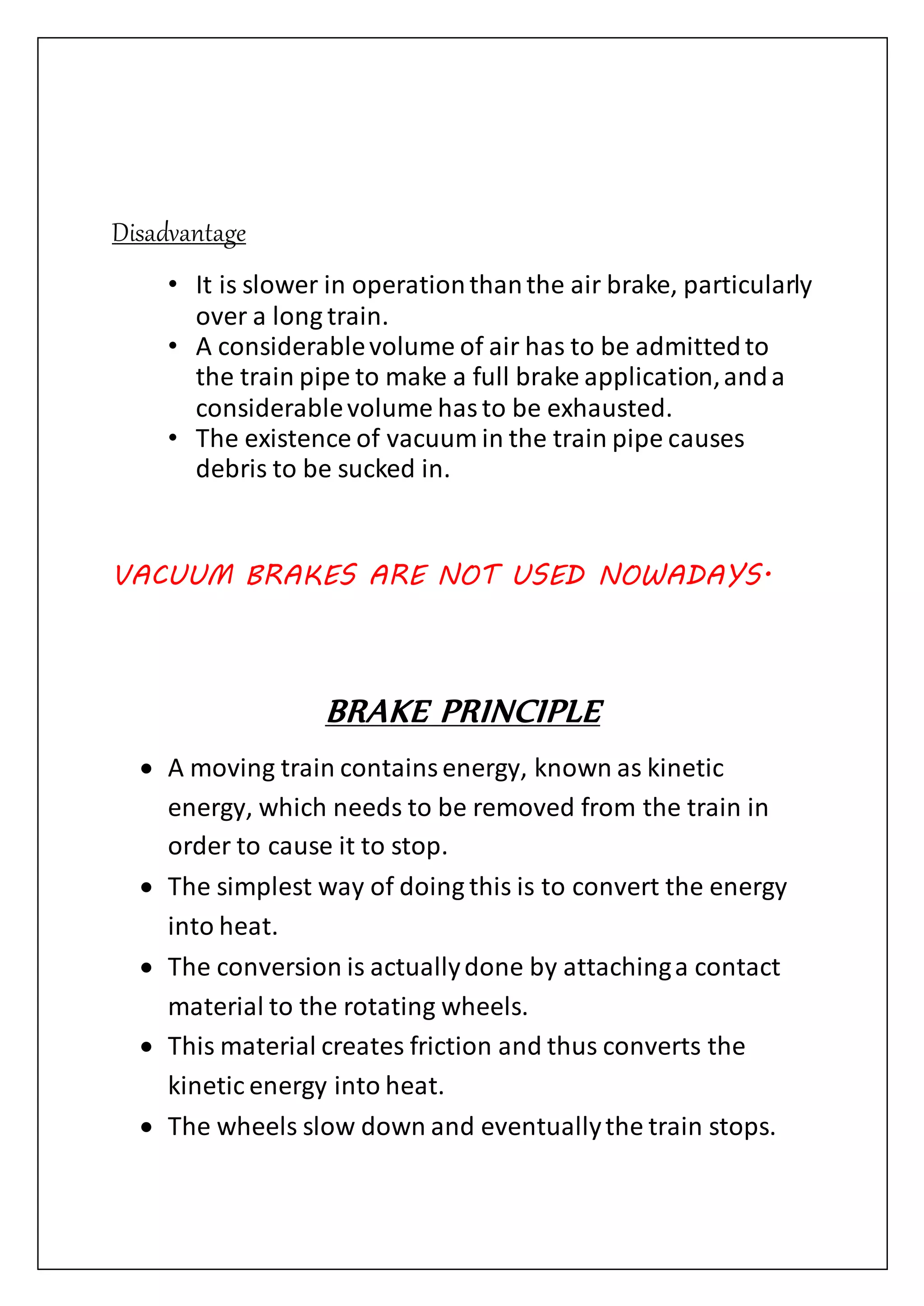 Disadvantage
• It is slower in operationthanthe air brake, particularly
over a long train.
• A considerablevolume of air has to be admittedto
the train pipe to make a full brake application,anda
considerablevolume hasto be exhausted.
• The existence of vacuum in the train pipe causes
debris to be sucked in.
VACUUM BRAKES ARE NOT USED NOWADAYS.
BRAKE PRINCIPLE
 A moving train containsenergy, known as kinetic
energy, which needs to be removed from the train in
order to cause it to stop.
 The simplest way of doing this is to convert the energy
into heat.
 The conversion is actuallydone by attachinga contact
material to the rotating wheels.
 This material creates friction and thus converts the
kinetic energy into heat.
 The wheels slow down and eventuallythe train stops.
 
