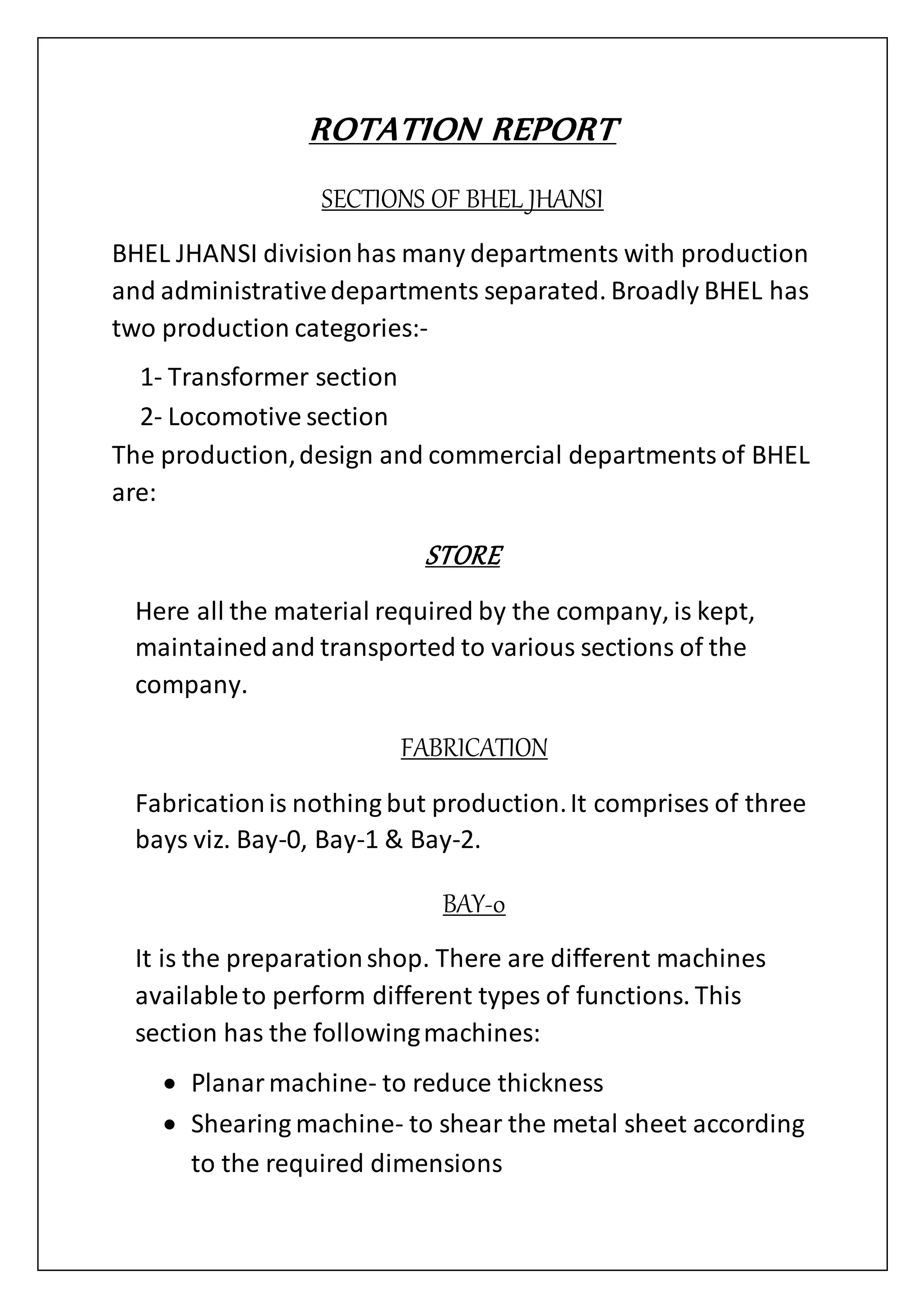 ROTATION REPORT
SECTIONS OF BHEL JHANSI
BHEL JHANSI divisionhas many departments with production
and administrativedepartments separated. Broadly BHEL has
two production categories:-
1- Transformer section
2- Locomotive section
The production,design and commercial departments of BHEL
are:
STORE
Here all the material required by the company, is kept,
maintainedand transported to various sections of the
company.
FABRICATION
Fabricationis nothing but production.It comprises of three
bays viz. Bay-0, Bay-1 & Bay-2.
BAY-0
It is the preparationshop. There are different machines
availableto perform different types of functions. This
section has the followingmachines:
 Planarmachine- to reduce thickness
 Shearing machine- to shear the metal sheet according
to the required dimensions
 
