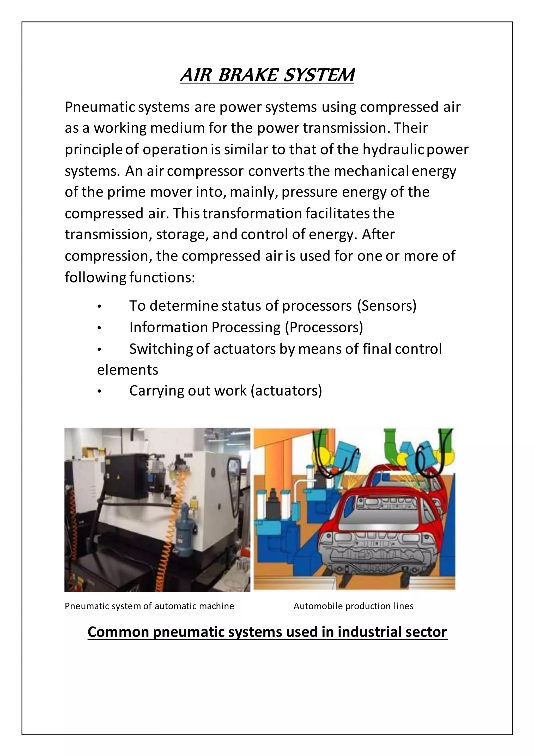 AIR BRAKE SYSTEM
Pneumatic systems are power systems using compressed air
as a working medium for the power transmission. Their
principleof operationis similar to that of the hydraulicpower
systems. An aircompressor converts the mechanicalenergy
of the prime mover into, mainly, pressure energy of the
compressed air. Thistransformation facilitatesthe
transmission, storage, and control of energy. After
compression, the compressed airis used for one or more of
following functions:
• To determine status of processors (Sensors)
• Information Processing (Processors)
• Switching of actuators by means of final control
elements
• Carrying out work (actuators)
Common pneumatic systems used in industrial sector
Pneumatic system of automatic machine Automobile production lines
 