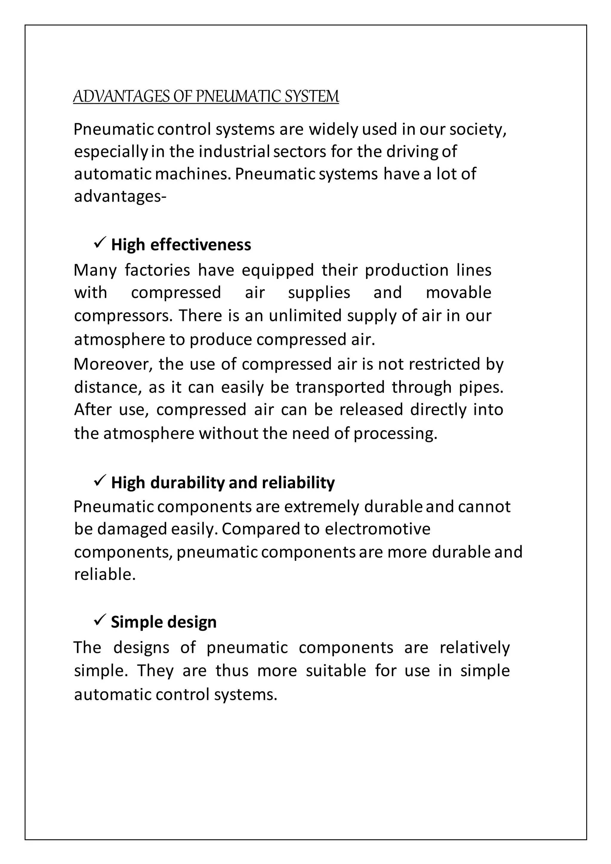ADVANTAGES OF PNEUMATIC SYSTEM
Pneumatic control systems are widely used in our society,
especiallyin the industrialsectors for the driving of
automatic machines. Pneumatic systems have a lot of
advantages-
 High effectiveness
Many factories have equipped their production lines
with compressed air supplies and movable
compressors. There is an unlimited supply of air in our
atmosphere to produce compressed air.
Moreover, the use of compressed air is not restricted by
distance, as it can easily be transported through pipes.
After use, compressed air can be released directly into
the atmosphere without the need of processing.
 High durability and reliability
Pneumatic components are extremely durableand cannot
be damaged easily. Compared to electromotive
components, pneumatic componentsare more durable and
reliable.
 Simple design
The designs of pneumatic components are relatively
simple. They are thus more suitable for use in simple
automatic control systems.
 
