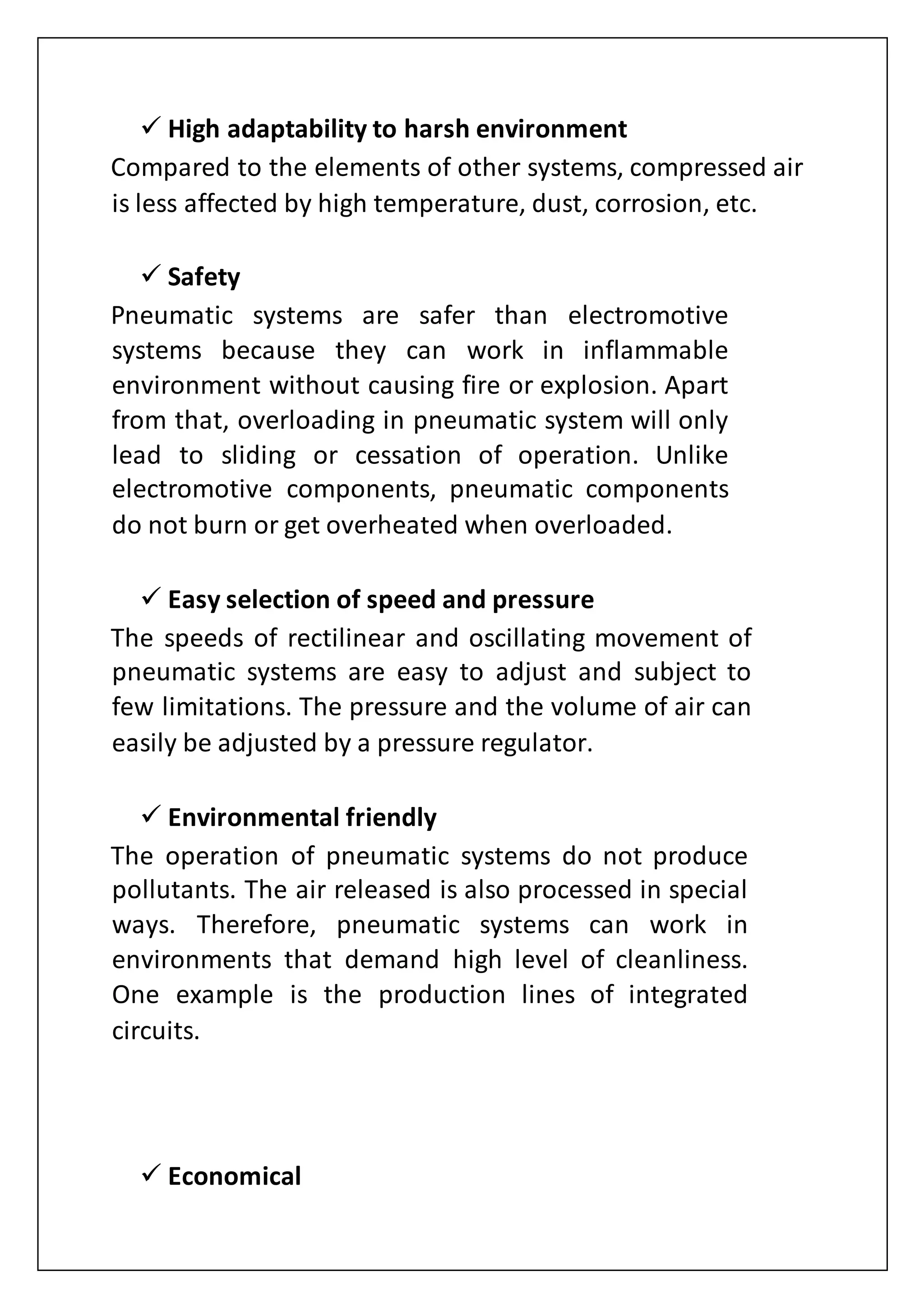  High adaptability to harsh environment
Compared to the elements of other systems, compressed air
is less affected by high temperature, dust, corrosion, etc.
 Safety
Pneumatic systems are safer than electromotive
systems because they can work in inflammable
environment without causing fire or explosion. Apart
from that, overloading in pneumatic system will only
lead to sliding or cessation of operation. Unlike
electromotive components, pneumatic components
do not burn or get overheated when overloaded.
 Easy selection of speed and pressure
The speeds of rectilinear and oscillating movement of
pneumatic systems are easy to adjust and subject to
few limitations. The pressure and the volume of air can
easily be adjusted by a pressure regulator.
 Environmental friendly
The operation of pneumatic systems do not produce
pollutants. The air released is also processed in special
ways. Therefore, pneumatic systems can work in
environments that demand high level of cleanliness.
One example is the production lines of integrated
circuits.
 Economical
 