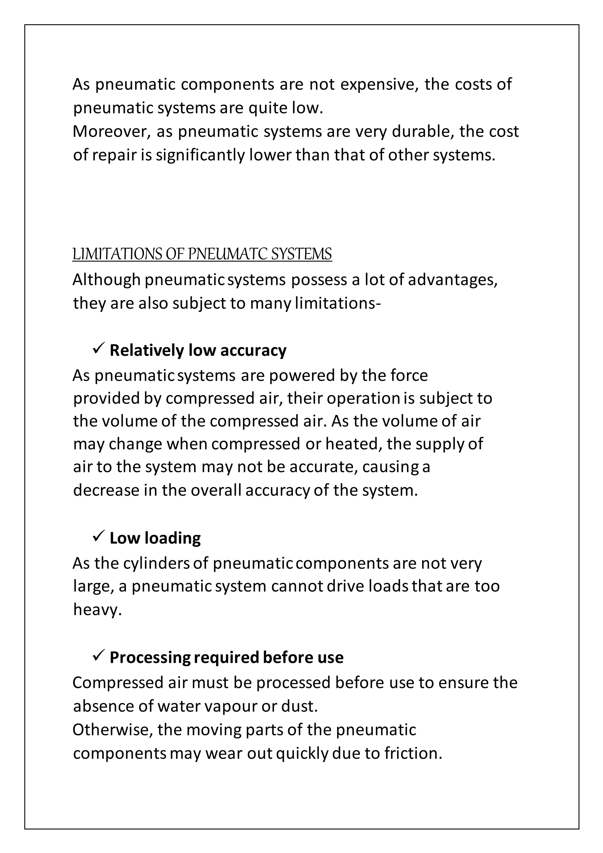 As pneumatic components are not expensive, the costs of
pneumatic systems are quite low.
Moreover, as pneumatic systems are very durable, the cost
of repair is significantly lower than that of other systems.
LIMITATIONS OF PNEUMATC SYSTEMS
Although pneumaticsystems possess a lot of advantages,
they are also subject to many limitations-
 Relatively low accuracy
As pneumaticsystems are powered by the force
provided by compressed air, their operationis subject to
the volume of the compressed air. As the volume of air
may change when compressed or heated, the supply of
air to the system may not be accurate, causing a
decrease in the overall accuracy of the system.
 Low loading
As the cylindersof pneumaticcomponents are not very
large, a pneumatic system cannot drive loadsthat are too
heavy.
 Processingrequired before use
Compressed air must be processed before use to ensure the
absence of water vapour or dust.
Otherwise, the moving parts of the pneumatic
componentsmay wear out quickly due to friction.
 