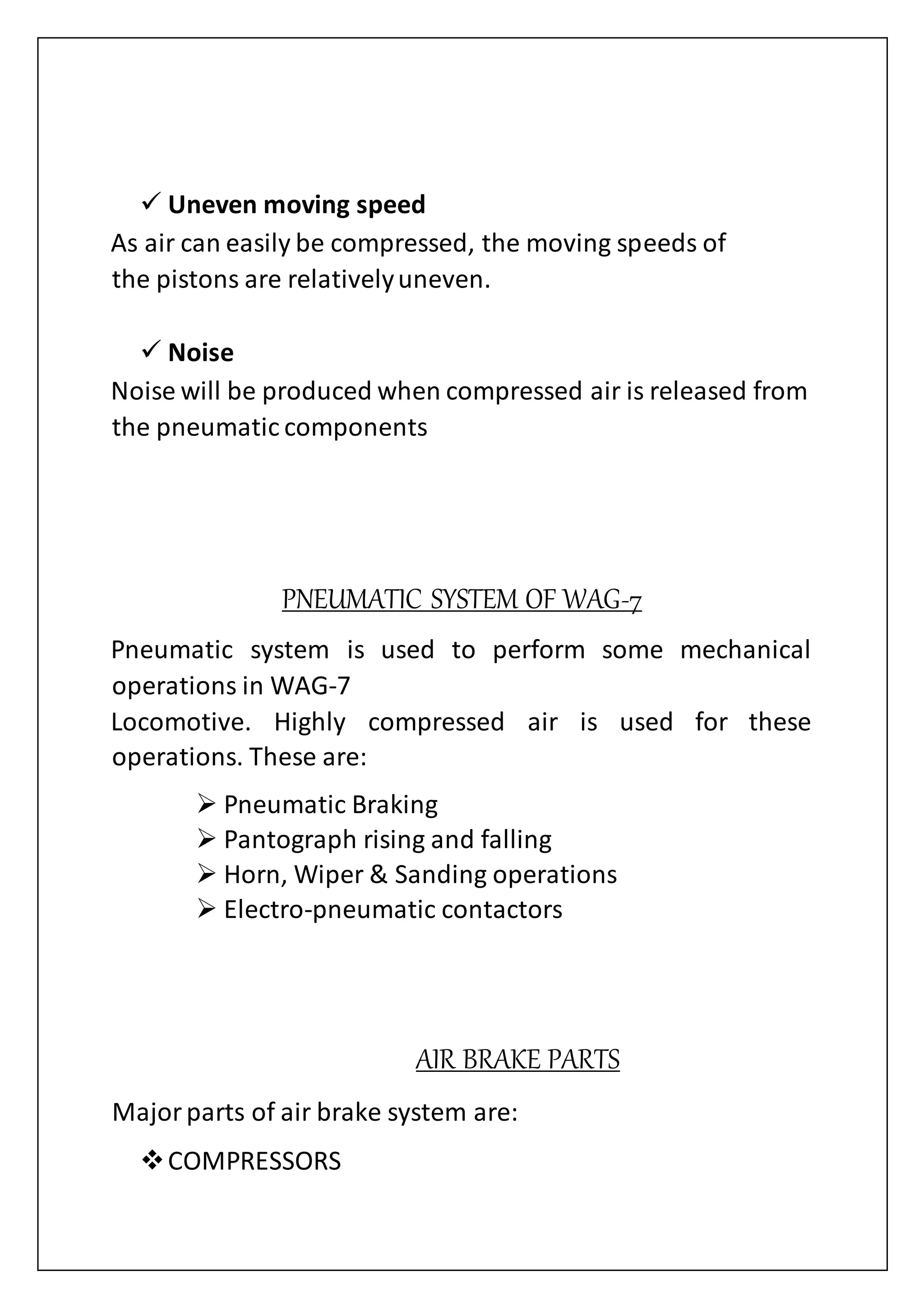  Uneven moving speed
As air can easily be compressed, the moving speeds of
the pistons are relativelyuneven.
 Noise
Noise will be produced when compressed air is released from
the pneumatic components
PNEUMATIC SYSTEM OF WAG-7
Pneumatic system is used to perform some mechanical
operations in WAG-7
Locomotive. Highly compressed air is used for these
operations. These are:
 Pneumatic Braking
 Pantograph rising and falling
 Horn, Wiper & Sanding operations
 Electro-pneumatic contactors
AIR BRAKE PARTS
Majorparts of air brake system are:
COMPRESSORS
 