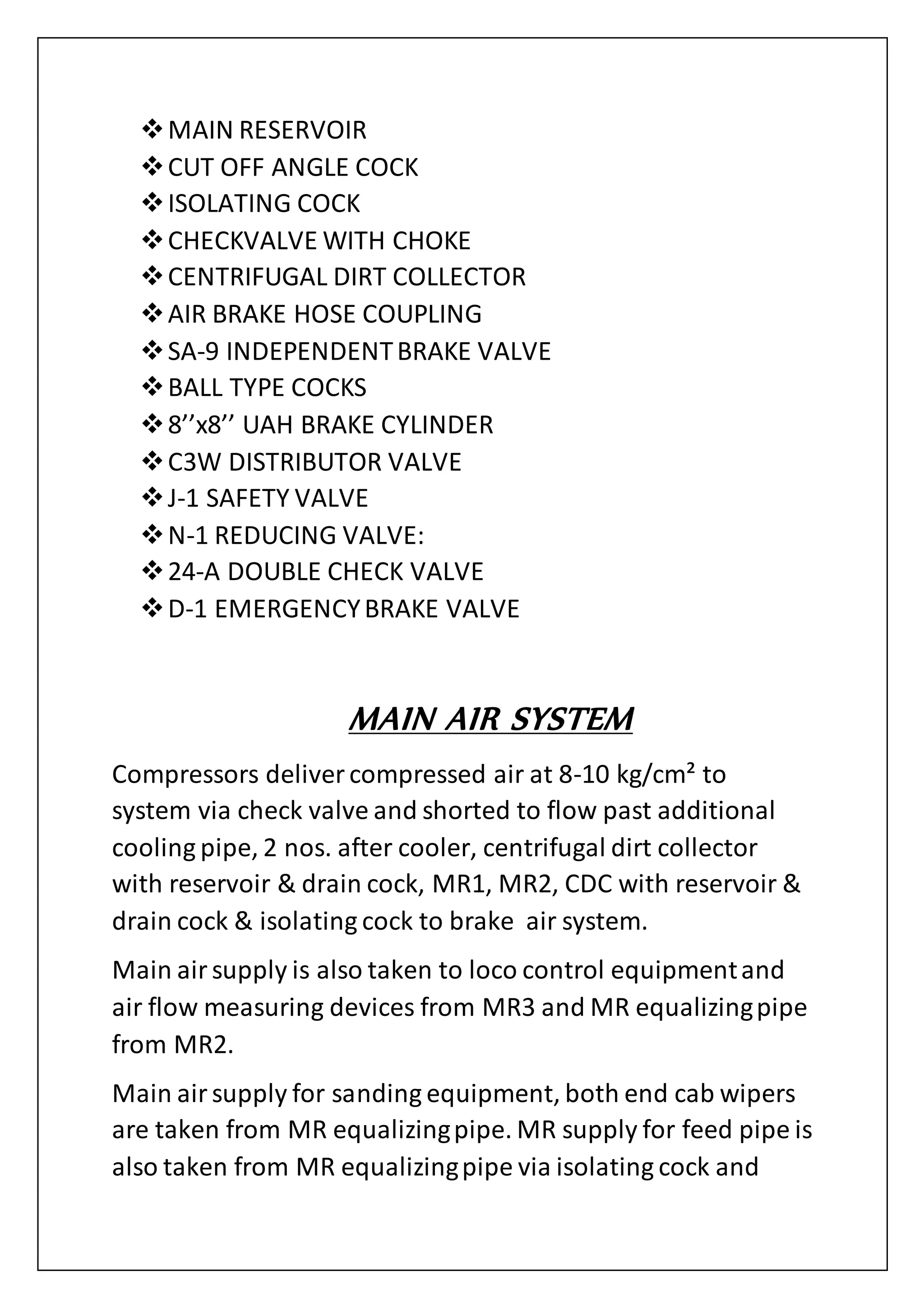 MAIN RESERVOIR
CUT OFF ANGLE COCK
ISOLATING COCK
CHECKVALVE WITH CHOKE
CENTRIFUGAL DIRT COLLECTOR
AIR BRAKE HOSE COUPLING
SA-9 INDEPENDENTBRAKE VALVE
BALL TYPE COCKS
8’’x8’’ UAH BRAKE CYLINDER
C3W DISTRIBUTOR VALVE
J-1 SAFETY VALVE
N-1 REDUCING VALVE:
24-A DOUBLE CHECK VALVE
D-1 EMERGENCYBRAKE VALVE
MAIN AIR SYSTEM
Compressors deliver compressed air at 8-10 kg/cm² to
system via check valve and shorted to flow past additional
cooling pipe, 2 nos. after cooler, centrifugal dirt collector
with reservoir & drain cock, MR1, MR2, CDC with reservoir &
drain cock & isolating cock to brake air system.
Main airsupply is also taken to loco control equipmentand
air flow measuring devices from MR3 and MR equalizingpipe
from MR2.
Main airsupply for sanding equipment, both end cab wipers
are taken from MR equalizingpipe. MR supply for feed pipe is
also taken from MR equalizingpipe via isolating cock and
 