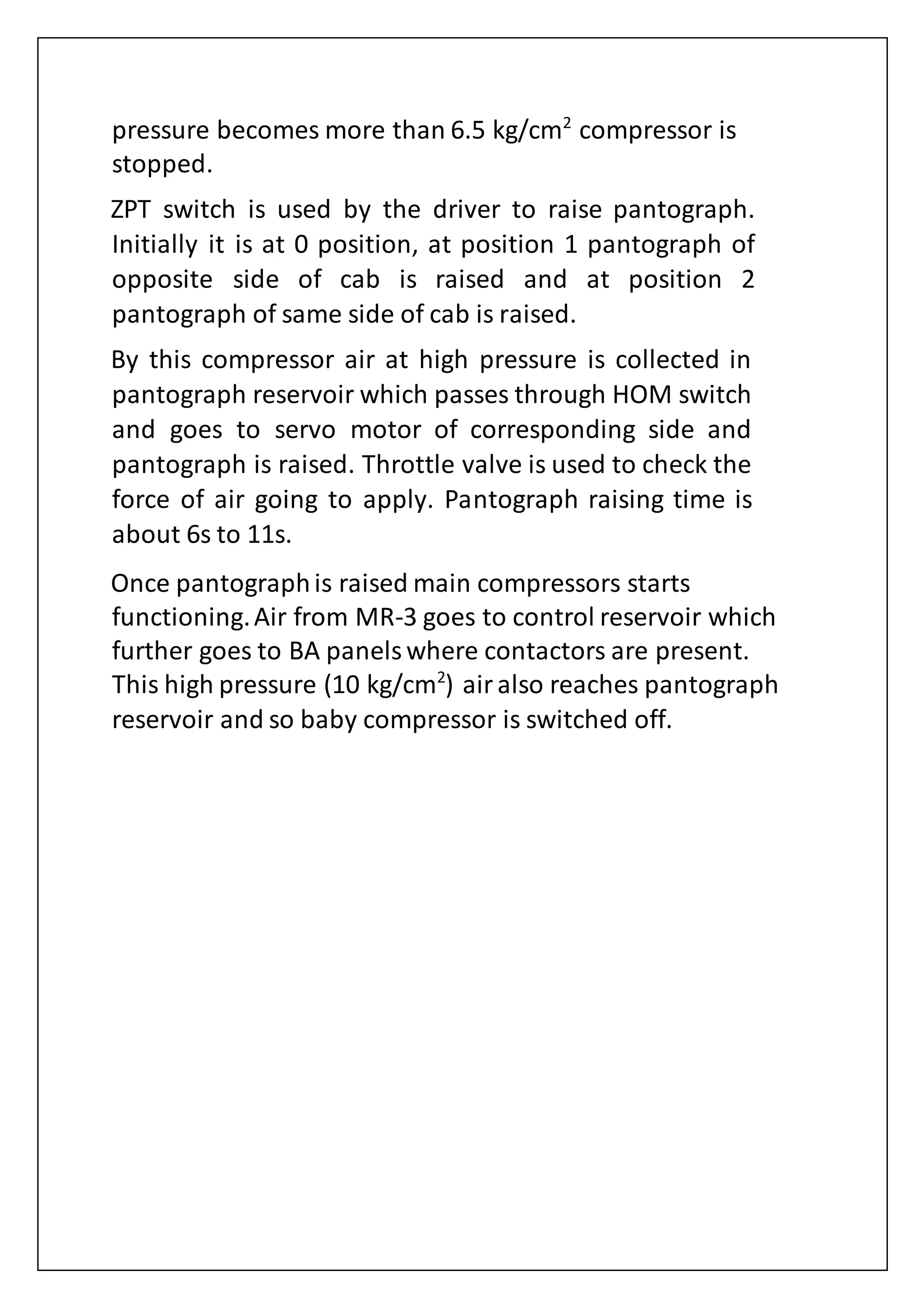 pressure becomes more than 6.5 kg/cm2
compressor is
stopped.
ZPT switch is used by the driver to raise pantograph.
Initially it is at 0 position, at position 1 pantograph of
opposite side of cab is raised and at position 2
pantograph of same side of cab is raised.
By this compressor air at high pressure is collected in
pantograph reservoir which passes through HOM switch
and goes to servo motor of corresponding side and
pantograph is raised. Throttle valve is used to check the
force of air going to apply. Pantograph raising time is
about 6s to 11s.
Once pantographis raised main compressors starts
functioning.Air from MR-3 goes to control reservoir which
further goes to BA panelswhere contactors are present.
This high pressure (10 kg/cm2
) airalso reaches pantograph
reservoir and so baby compressor is switched off.
 