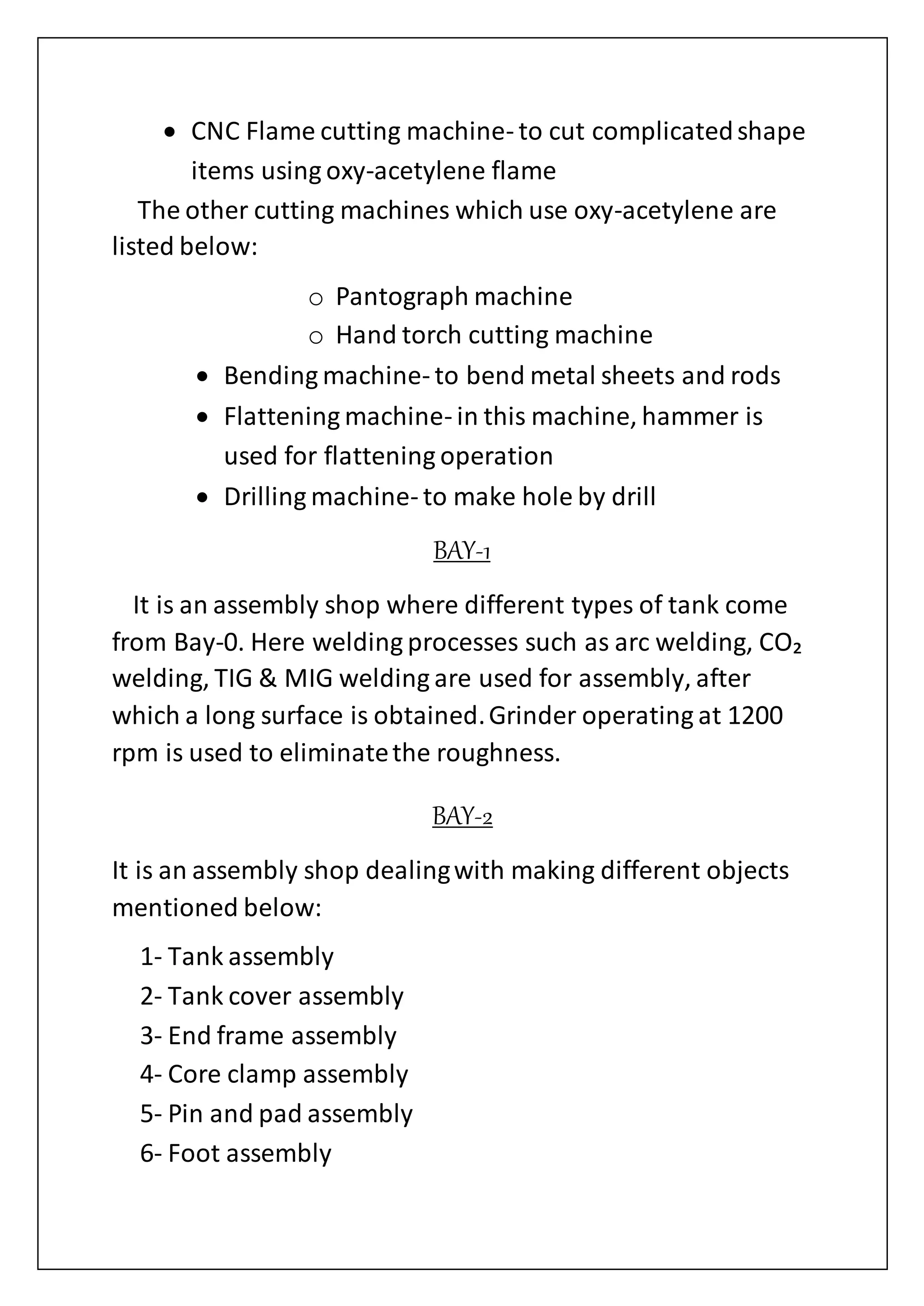  CNC Flame cutting machine- to cut complicatedshape
items using oxy-acetylene flame
The other cutting machines which use oxy-acetylene are
listed below:
o Pantograph machine
o Hand torch cutting machine
 Bending machine- to bend metal sheets and rods
 Flattening machine- in this machine, hammer is
used for flattening operation
 Drilling machine- to make hole by drill
BAY-1
It is an assembly shop where different types of tank come
from Bay-0. Here welding processes such as arc welding, CO₂
welding, TIG & MIG welding are used for assembly, after
which a long surface is obtained.Grinder operating at 1200
rpm is used to eliminatethe roughness.
BAY-2
It is an assembly shop dealingwith making different objects
mentioned below:
1- Tank assembly
2- Tank cover assembly
3- End frame assembly
4- Core clamp assembly
5- Pin and pad assembly
6- Foot assembly
 