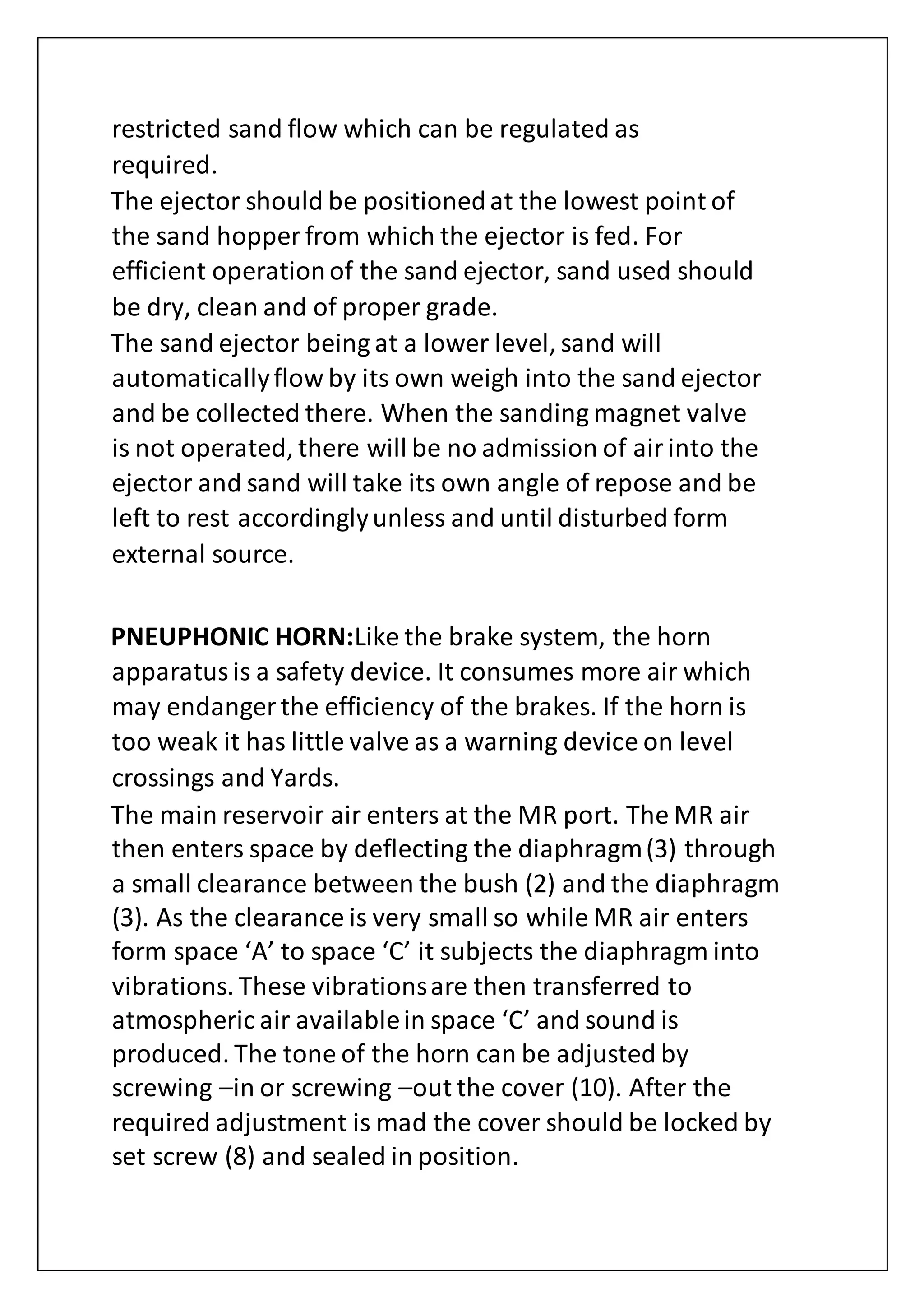 restricted sand flow which can be regulated as
required.
The ejector should be positionedat the lowest point of
the sand hopper from which the ejector is fed. For
efficient operationof the sand ejector, sand used should
be dry, clean and of proper grade.
The sand ejector being at a lower level, sand will
automaticallyflow by its own weigh into the sand ejector
and be collected there. When the sanding magnet valve
is not operated, there will be no admission of airinto the
ejector and sand will take its own angle of repose and be
left to rest accordinglyunless and until disturbed form
external source.
PNEUPHONIC HORN:Like the brake system, the horn
apparatusis a safety device. It consumes more air which
may endanger the efficiency of the brakes. If the horn is
too weak it has little valve as a warning device on level
crossings and Yards.
The main reservoir air enters at the MR port. The MR air
then enters space by deflecting the diaphragm(3) through
a small clearance between the bush (2) and the diaphragm
(3). As the clearance is very small so while MR air enters
form space ‘A’ to space ‘C’ it subjects the diaphragm into
vibrations. These vibrationsare then transferred to
atmospheric air availablein space ‘C’ and sound is
produced. The tone of the horn can be adjusted by
screwing –in or screwing –out the cover (10). After the
required adjustment is mad the cover should be locked by
set screw (8) and sealed in position.
 