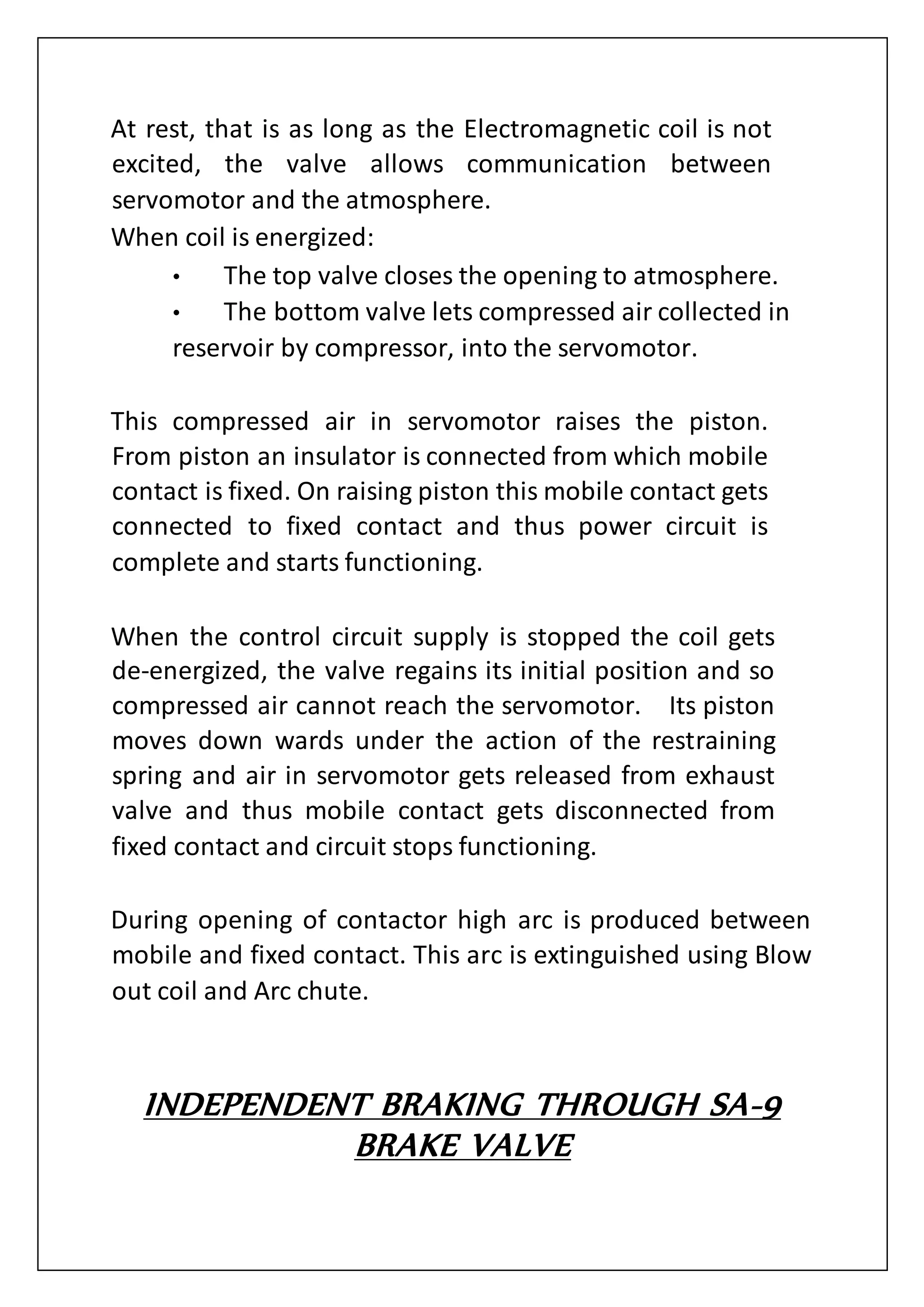 At rest, that is as long as the Electromagnetic coil is not
excited, the valve allows communication between
servomotor and the atmosphere.
When coil is energized:
• The top valve closes the opening to atmosphere.
• The bottom valve lets compressed air collected in
reservoir by compressor, into the servomotor.
This compressed air in servomotor raises the piston.
From piston an insulator is connected from which mobile
contact is fixed. On raising piston this mobile contact gets
connected to fixed contact and thus power circuit is
complete and starts functioning.
When the control circuit supply is stopped the coil gets
de-energized, the valve regains its initial position and so
compressed air cannot reach the servomotor. Its piston
moves down wards under the action of the restraining
spring and air in servomotor gets released from exhaust
valve and thus mobile contact gets disconnected from
fixed contact and circuit stops functioning.
During opening of contactor high arc is produced between
mobile and fixed contact. This arc is extinguished using Blow
out coil and Arc chute.
INDEPENDENT BRAKING THROUGH SA-9
BRAKE VALVE
 