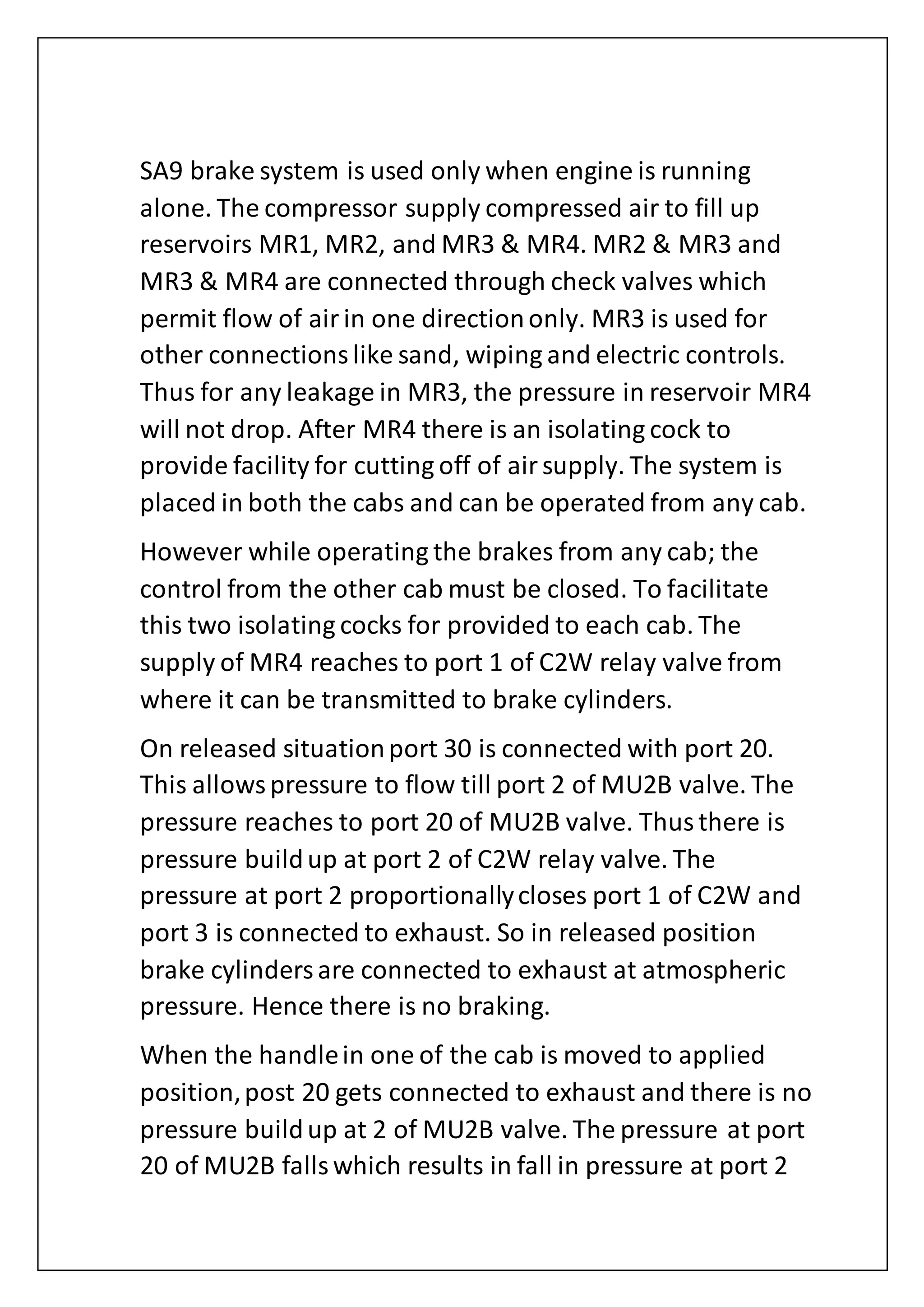 SA9 brake system is used only when engine is running
alone. The compressor supply compressed air to fill up
reservoirs MR1, MR2, and MR3 & MR4. MR2 & MR3 and
MR3 & MR4 are connected through check valves which
permit flow of airin one directiononly. MR3 is used for
other connectionslike sand, wiping and electric controls.
Thus for any leakage in MR3, the pressure in reservoir MR4
will not drop. After MR4 there is an isolating cock to
provide facility for cutting off of airsupply. The system is
placed in both the cabs and can be operated from any cab.
However while operating the brakes from any cab; the
control from the other cab must be closed. To facilitate
this two isolating cocks for provided to each cab. The
supply of MR4 reaches to port 1 of C2W relay valve from
where it can be transmitted to brake cylinders.
On released situationport 30 is connected with port 20.
This allowspressure to flow till port 2 of MU2B valve. The
pressure reaches to port 20 of MU2B valve. Thusthere is
pressure buildup at port 2 of C2W relay valve. The
pressure at port 2 proportionallycloses port 1 of C2W and
port 3 is connected to exhaust. So in released position
brake cylindersare connected to exhaust at atmospheric
pressure. Hence there is no braking.
When the handlein one of the cab is moved to applied
position,post 20 gets connected to exhaust and there is no
pressure buildup at 2 of MU2B valve. The pressure at port
20 of MU2B fallswhich results in fall in pressure at port 2
 
