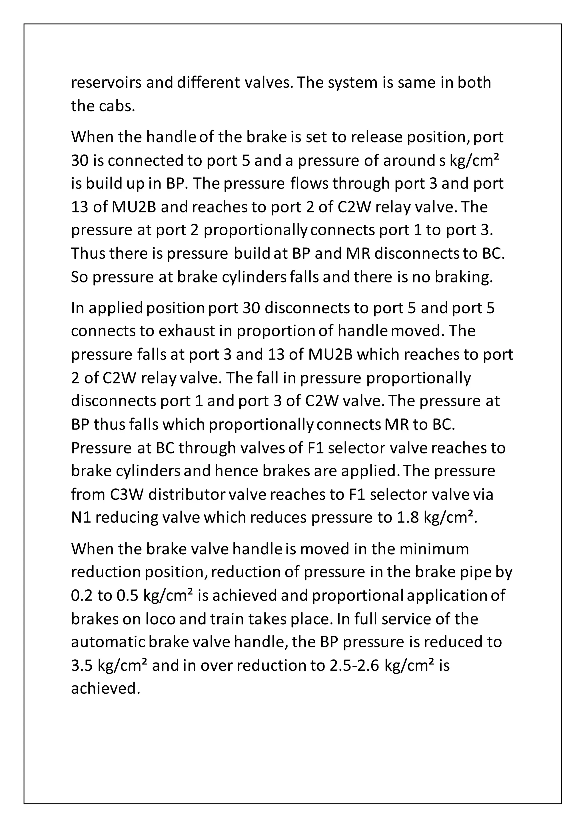 reservoirs and different valves. The system is same in both
the cabs.
When the handleof the brake is set to release position,port
30 is connected to port 5 and a pressure of around s kg/cm²
is build up in BP. The pressure flows through port 3 and port
13 of MU2B and reaches to port 2 of C2W relay valve. The
pressure at port 2 proportionallyconnects port 1 to port 3.
Thus there is pressure buildat BP and MR disconnectsto BC.
So pressure at brake cylindersfalls and there is no braking.
In appliedpositionport 30 disconnects to port 5 and port 5
connects to exhaust in proportionof handlemoved. The
pressure falls at port 3 and 13 of MU2B which reaches to port
2 of C2W relay valve. The fall in pressure proportionally
disconnects port 1 and port 3 of C2W valve. The pressure at
BP thus falls which proportionallyconnectsMR to BC.
Pressure at BC through valves of F1 selector valve reaches to
brake cylindersand hence brakes are applied.The pressure
from C3W distributorvalve reaches to F1 selector valve via
N1 reducing valve which reduces pressure to 1.8 kg/cm².
When the brake valve handleis moved in the minimum
reduction position,reduction of pressure in the brake pipe by
0.2 to 0.5 kg/cm² is achieved and proportionalapplicationof
brakes on loco and train takes place. In full service of the
automatic brake valve handle, the BP pressure is reduced to
3.5 kg/cm² and in over reduction to 2.5-2.6 kg/cm² is
achieved.
 