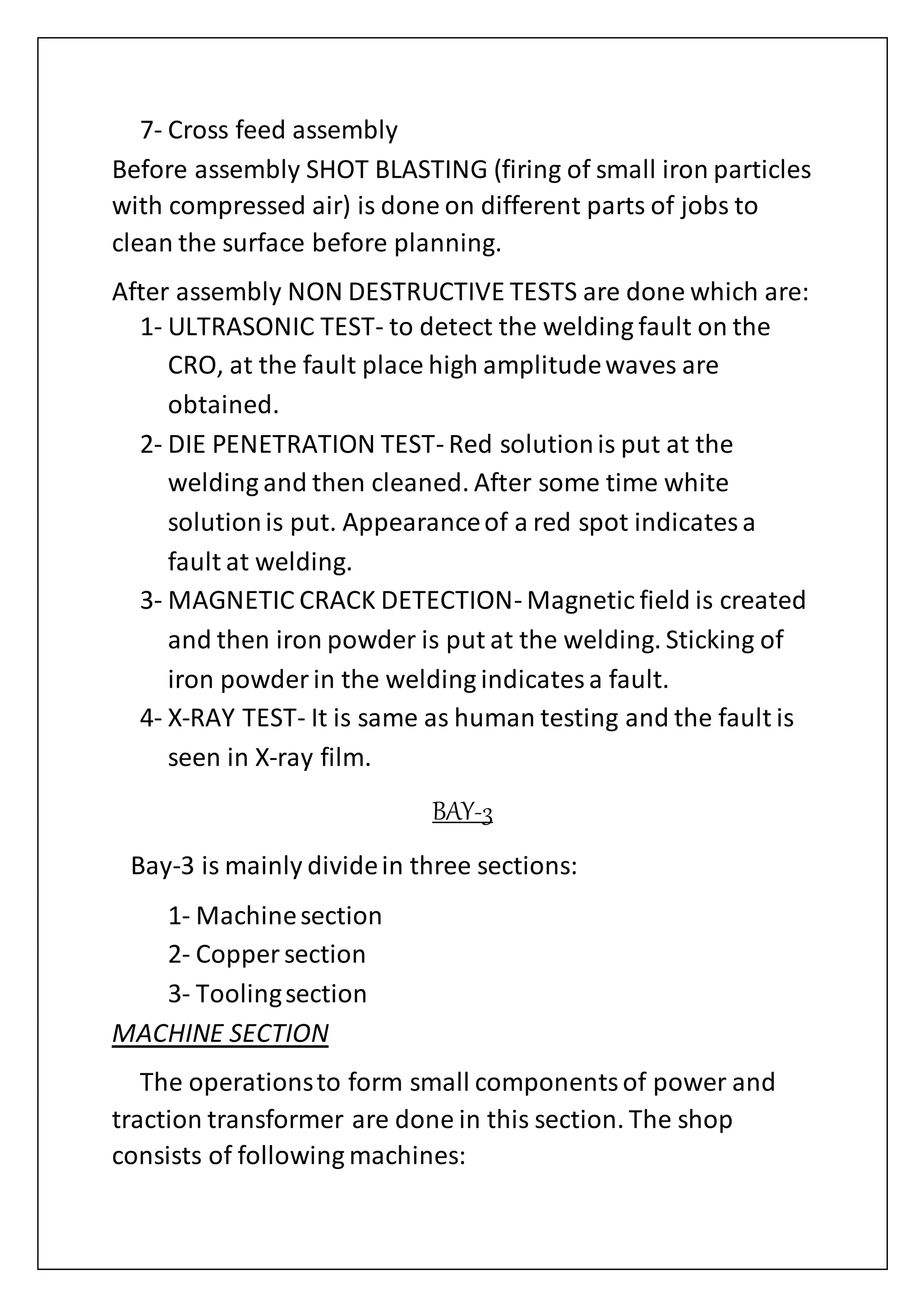 7- Cross feed assembly
Before assembly SHOT BLASTING (firing of small iron particles
with compressed air) is done on different parts of jobs to
clean the surface before planning.
After assembly NON DESTRUCTIVE TESTS are done which are:
1- ULTRASONIC TEST- to detect the welding fault on the
CRO, at the fault place high amplitudewaves are
obtained.
2- DIE PENETRATION TEST- Red solutionis put at the
welding and then cleaned. After some time white
solutionis put. Appearanceof a red spot indicatesa
fault at welding.
3- MAGNETIC CRACK DETECTION- Magnetic field is created
and then iron powder is put at the welding. Sticking of
iron powder in the welding indicatesa fault.
4- X-RAY TEST- It is same as human testing and the fault is
seen in X-ray film.
BAY-3
Bay-3 is mainly dividein three sections:
1- Machinesection
2- Copper section
3- Toolingsection
MACHINE SECTION
The operationsto form small componentsof power and
traction transformer are done in this section. The shop
consists of following machines:
 