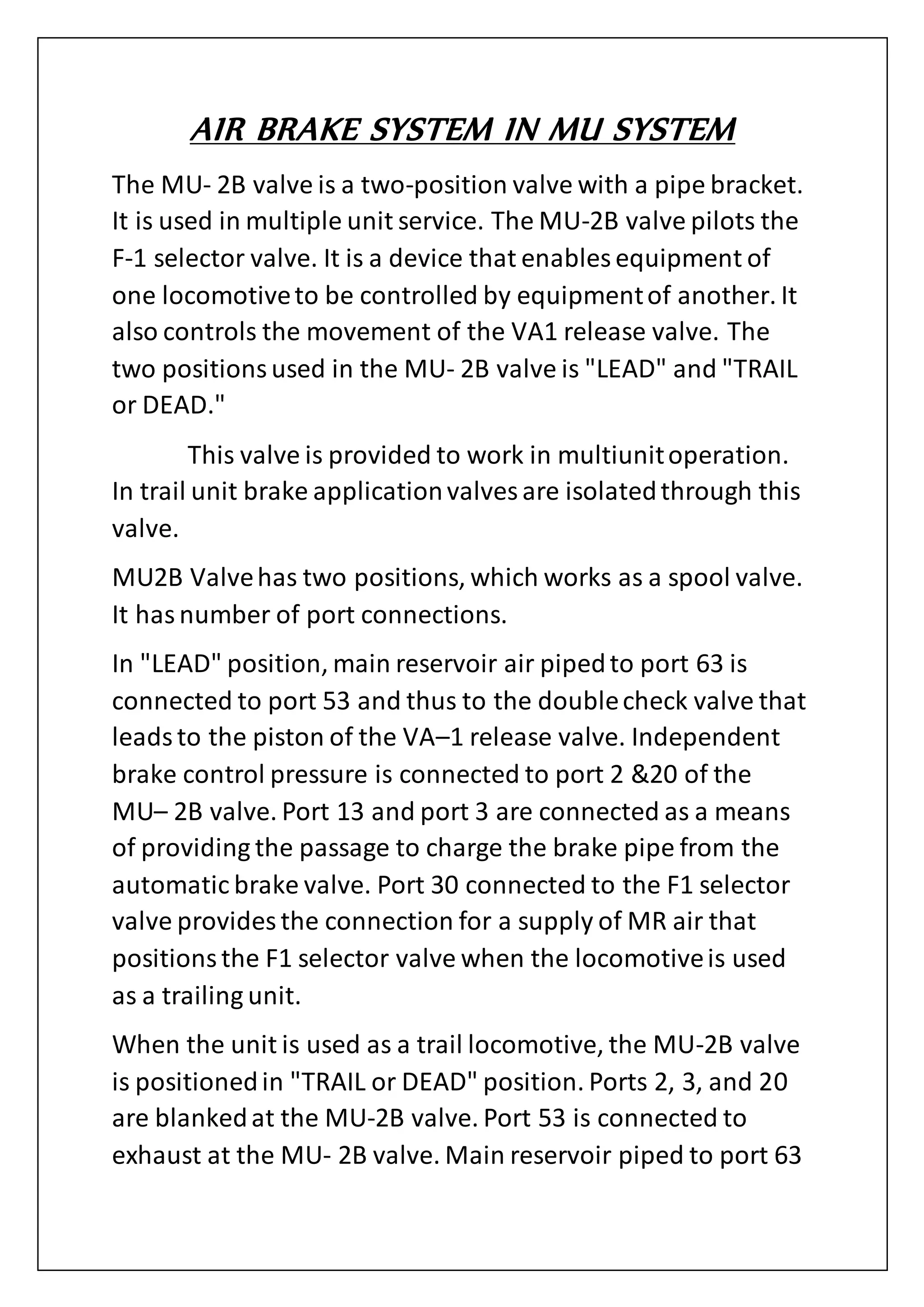 AIR BRAKE SYSTEM IN MU SYSTEM
The MU- 2B valve is a two-position valve with a pipe bracket.
It is used in multiple unit service. The MU-2B valve pilots the
F-1 selector valve. It is a device that enables equipment of
one locomotiveto be controlled by equipmentof another. It
also controls the movement of the VA1 release valve. The
two positionsused in the MU- 2B valve is "LEAD" and "TRAIL
or DEAD."
This valve is provided to work in multiunitoperation.
In trail unit brake applicationvalves are isolatedthrough this
valve.
MU2B Valvehas two positions, which works as a spool valve.
It hasnumber of port connections.
In "LEAD" position, main reservoir air pipedto port 63 is
connected to port 53 and thus to the doublecheck valve that
leadsto the piston of the VA–1 release valve. Independent
brake control pressure is connected to port 2 &20 of the
MU– 2B valve. Port 13 and port 3 are connected as a means
of providing the passage to charge the brake pipe from the
automatic brake valve. Port 30 connected to the F1 selector
valve provides the connection for a supply of MR air that
positionsthe F1 selector valve when the locomotiveis used
as a trailing unit.
When the unit is used as a trail locomotive, the MU-2B valve
is positionedin "TRAIL or DEAD" position. Ports 2, 3, and 20
are blankedat the MU-2B valve. Port 53 is connected to
exhaust at the MU- 2B valve. Main reservoir piped to port 63
 