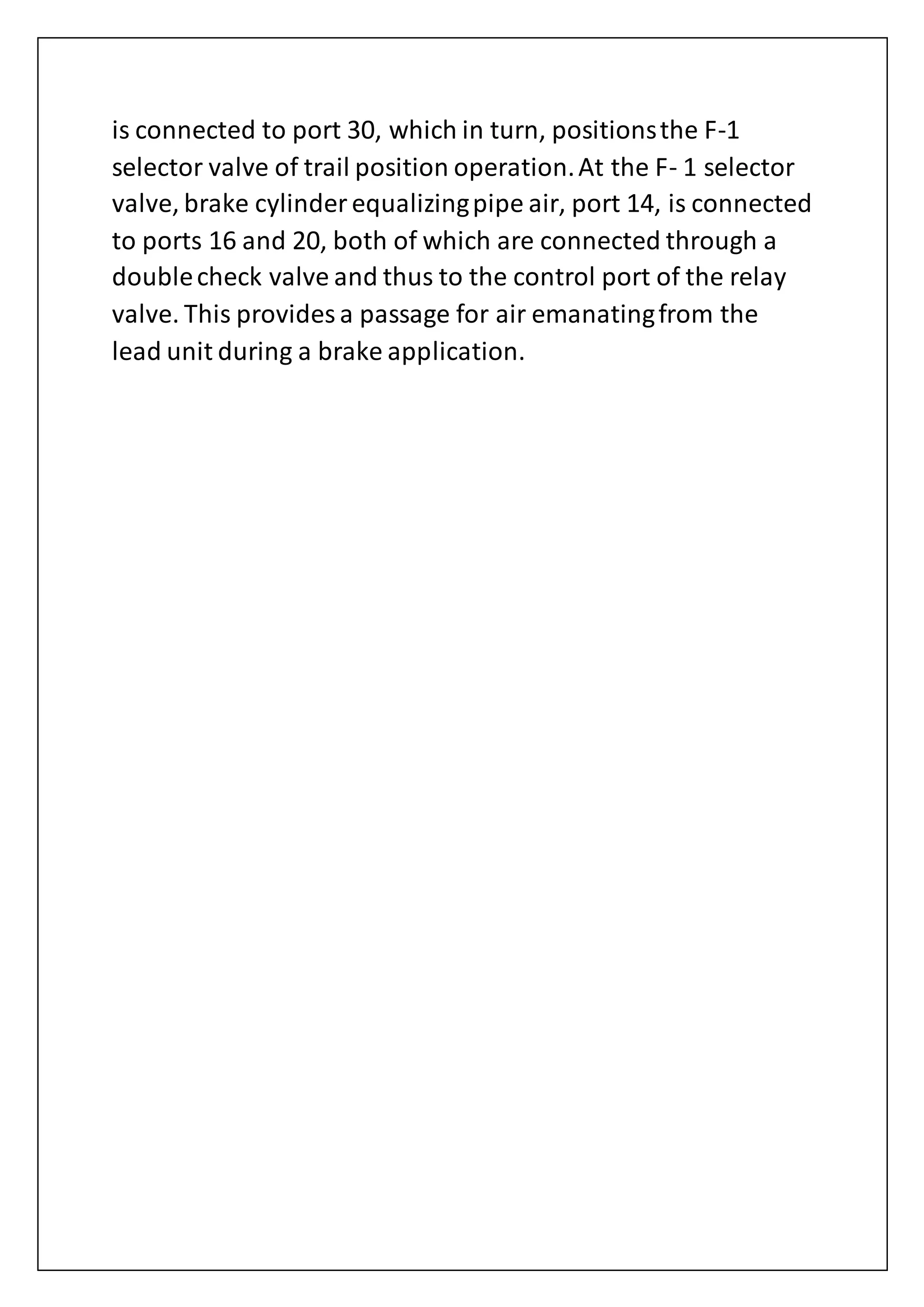 is connected to port 30, which in turn, positionsthe F-1
selector valve of trail position operation.At the F- 1 selector
valve, brake cylinder equalizingpipe air, port 14, is connected
to ports 16 and 20, both of which are connected through a
doublecheck valve and thus to the control port of the relay
valve. This provides a passage for air emanatingfrom the
lead unit during a brake application.
 