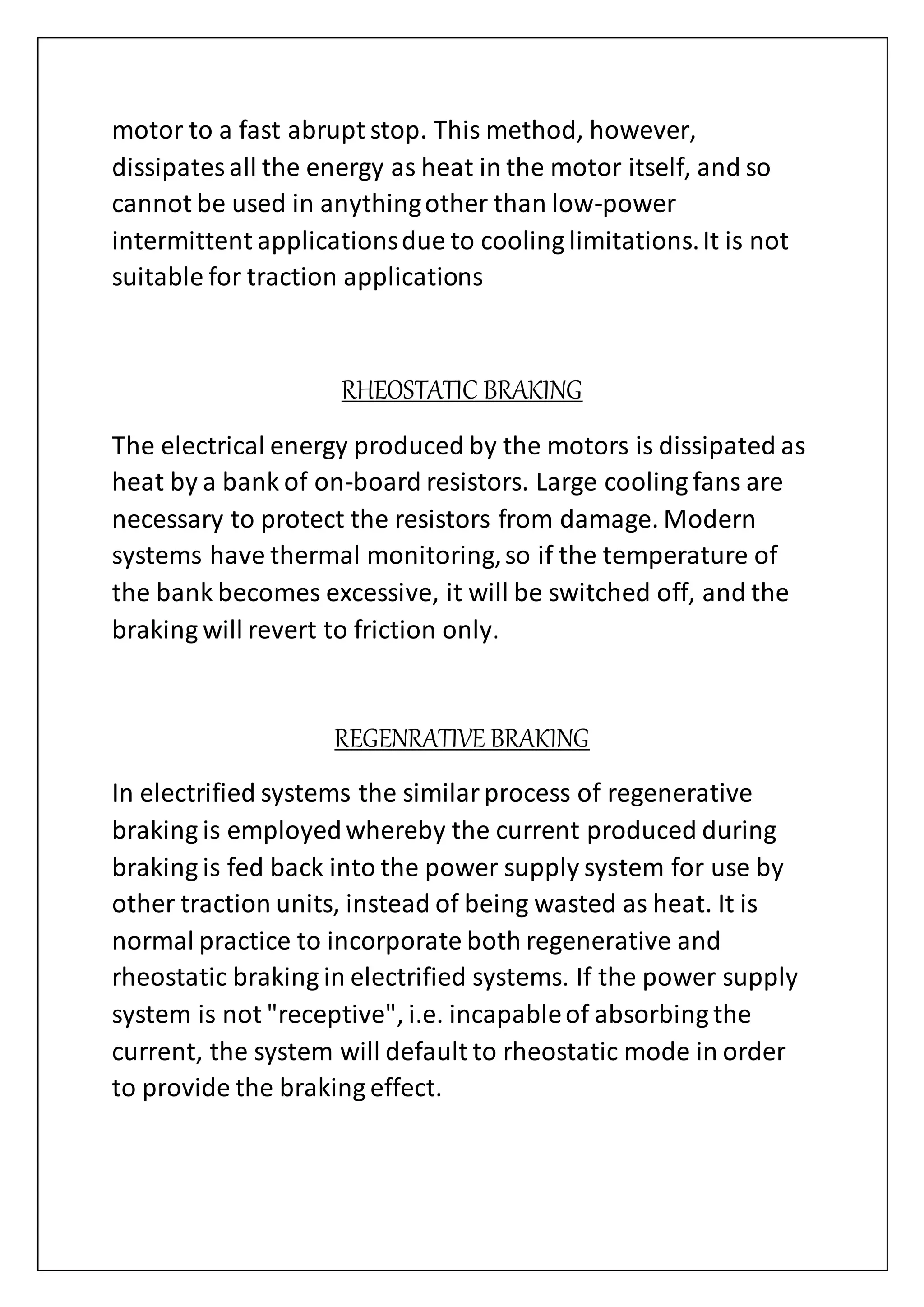 motor to a fast abrupt stop. This method, however,
dissipatesall the energy as heat in the motor itself, and so
cannot be used in anythingother than low-power
intermittent applicationsdue to cooling limitations.It is not
suitable for traction applications
RHEOSTATIC BRAKING
The electrical energy produced by the motors is dissipated as
heat by a bank of on-board resistors. Large cooling fans are
necessary to protect the resistors from damage. Modern
systems have thermal monitoring,so if the temperature of
the bank becomes excessive, it will be switched off, and the
braking will revert to friction only.
REGENRATIVE BRAKING
In electrified systems the similarprocess of regenerative
braking is employedwhereby the current produced during
braking is fed back into the power supply system for use by
other traction units, instead of being wasted as heat. It is
normal practice to incorporate both regenerative and
rheostatic braking in electrified systems. If the power supply
system is not "receptive", i.e. incapableof absorbing the
current, the system will default to rheostatic mode in order
to provide the braking effect.
 