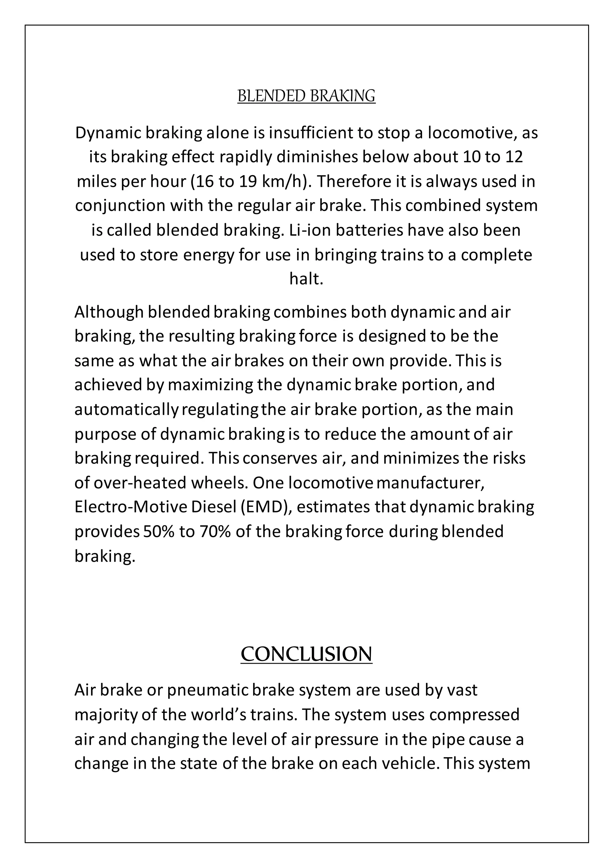 BLENDED BRAKING
Dynamic braking alone is insufficient to stop a locomotive, as
its braking effect rapidly diminishes below about 10 to 12
miles per hour (16 to 19 km/h). Therefore it is always used in
conjunction with the regular air brake. This combined system
is called blended braking. Li-ion batteries have also been
used to store energy for use in bringing trains to a complete
halt.
Although blendedbraking combines both dynamic and air
braking, the resulting braking force is designed to be the
same as what the airbrakes on their own provide. This is
achieved by maximizing the dynamic brake portion, and
automaticallyregulatingthe air brake portion, as the main
purpose of dynamic braking is to reduce the amount of air
braking required. Thisconserves air, and minimizes the risks
of over-heated wheels. One locomotivemanufacturer,
Electro-Motive Diesel (EMD), estimates that dynamic braking
provides 50% to 70% of the braking force during blended
braking.
CONCLUSION
Air brake or pneumatic brake system are used by vast
majority of the world’s trains. The system uses compressed
air and changing the level of airpressure in the pipe cause a
change in the state of the brake on each vehicle. This system
 
