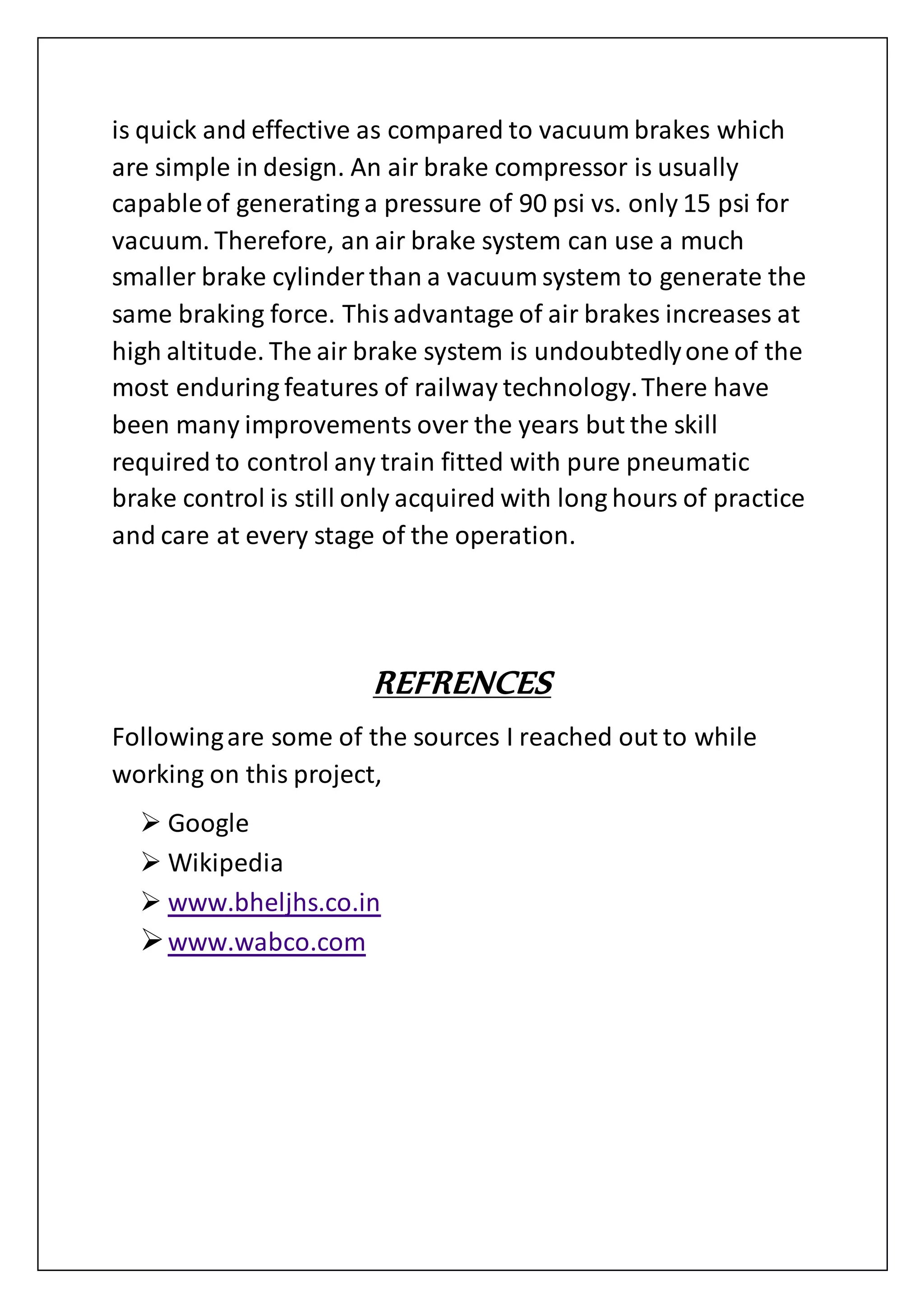is quick and effective as compared to vacuum brakes which
are simple in design. An air brake compressor is usually
capableof generating a pressure of 90 psi vs. only 15 psi for
vacuum. Therefore, an air brake system can use a much
smaller brake cylinder than a vacuum system to generate the
same braking force. Thisadvantage of air brakes increases at
high altitude. The air brake system is undoubtedlyone of the
most enduring features of railway technology.There have
been many improvements over the years but the skill
required to control any train fitted with pure pneumatic
brake control is still only acquired with long hours of practice
and care at every stage of the operation.
REFRENCES
Followingare some of the sources I reached out to while
working on this project,
 Google
 Wikipedia
 www.bheljhs.co.in
www.wabco.com
 