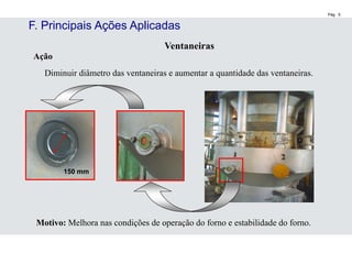 Pág. 5
Ventaneiras
Ação
Diminuir diâmetro das ventaneiras e aumentar a quantidade das ventaneiras.
Motivo: Melhora nas condições de operação do forno e estabilidade do forno.
150 mm
F. Principais Ações Aplicadas
 