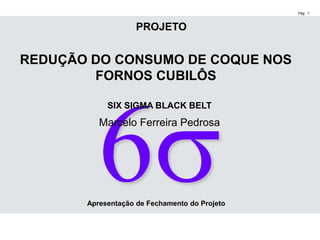 Pág. 1
SIX SIGMA BLACK BELT
Marcelo Ferreira Pedrosa
REDUÇÃO DO CONSUMO DE COQUE NOS
FORNOS CUBILÔS
PROJETO
Apresentação de Fechamento do Projeto
 