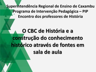 O CBC de História e a
construção do conhecimento
histórico através de fontes em
sala de aula
Superintendência Regional de Ensino de Caxambu
Programa de Intervenção Pedagógica – PIP
Encontro dos professores de História
 