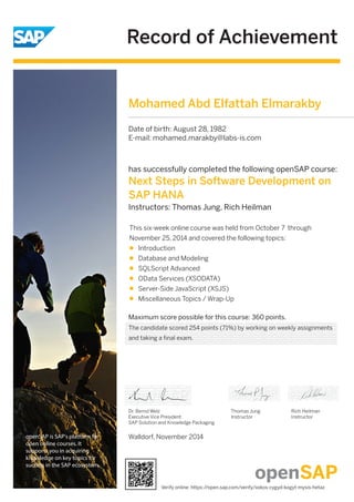 Record of Achievement 
openSAP is SAP's platform for 
open online courses. It 
supports you in acquiring 
knowledge on key topics for 
success in the SAP ecosystem. 
Mohamed Abd Elfattah Elmarakby 
has successfully completed the following openSAP course: 
Next Steps in Software Development on 
SAP HANA 
Instructors: Thomas Jung, Rich Heilman 
This six-week online course was held from October 7 through 
November 25, 2014 and covered the following topics: 
Introduction 
Database and Modeling 
SQLScript Advanced 
OData Services (XSODATA) 
Server-Side JavaScript (XSJS) 
Miscellaneous Topics / Wrap-Up 
Maximum score possible for this course: 360 points. 
Dr. Bernd Welz 
Executive Vice President 
SAP Solution and Knowledge Packaging 
Walldorf, November 2014 
Thomas Jung 
Instructor 
Rich Heilman 
Instructor 
Date of birth: August 28, 1982 
E-mail: mohamed.marakby@labs-is.com 
The candidate scored 254 points (71%) by working on weekly assignments 
and taking a final exam. 
Verify online: https://open.sap.com/verify/xokos-cygyd-kogyt-mysis-hetaz 
