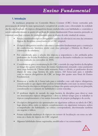 Ensino Fundamental
       1. Introdução
        As mudanças propostas no Conteúdo Básico Comum (CBC) foram norteadas pela
preocupação de torná-lo mais operacional e exeqüível de acordo com a diversidade da realidade
das Escolas Estaduais. Os tópicos obrigatórios foram estabelecidos com habilidades e conteúdos a
serem ensinadas durante as quatro séries finais do ensino fundamental. Dessa maneira, pretende-se
construir uma base comum de conhecimentos para os alunos da rede estadual de ensino.
         •	 Foram considerados tópicos obrigatórios aqueles de relevância em uma das estruturas
             lógicas da disciplina, conservando-se o CBC original;
         •	 O tópico obrigatório envolve conceitos e conteúdos fundamentais para a construção
            do conhecimento histórico, tendo com eixo principal a História do Brasil e a
            construção da cidadania;
         •	 Foi considerada, para a seleção dos tópicos, a importância a eles atribuída pelos
            professores das Escolas Referência, assim como as discussões realizadas no encontro
            de área realizado em novembro de 2005;
         •	 Considerou-se, para a reestruturação do CBC, a metade da carga horária da disciplina
            ao longo das quatro séries finais do ensino fundamental, tomando como parâmetro
            uma carga horária de 2 horas/aulas semanais. Feito o cálculo, os professores devem
            dispor de uma carga horária de, pelo menos, 160 horas/aula para o trabalho
            com os tópicos obrigatórios do CBC ao longo dos quatro anos finais do Ensino
            Fundamental;
         •	 Pensou-se a média de 6 horas/aula para o trabalho com cada tópico obrigatório,
            considerando-se que alguns deles podem ser trabalhados com mais ou menos tempo.
            A distribuição dos tópicos obrigatórios ao longo dos quatro anos precisa ser planejada,
            considerando-se o número de habilidades a serem vencidas;
         •	 O professor dispõe de metade da carga horária da disciplina para deter-se mais
            em determinados tópicos obrigatórios e deve-se definir tempo para se trabalhar os
            tópicos complementares e/ou outras demandas do projeto pedagógico da escola;
         •	 Os tópicos obrigatórios são apresentados em algarismos arábicos na tabela do CBC;
            logo abaixo deles, estão os tópicos complementares em algarismos romanos, ambos
            acompanhados das habilidades, na coluna correspondente, discriminadas também
            em negrito e itálico;
         •	 Foram realizadas mudanças de tópicos em termos de localização em tema ou sub-
            tema ou a fusão de tópicos do CBC original;
         •	 Algumas habilidades foram suprimidas, modificadas e/ou acrescentadas.


                                                                                          11
 