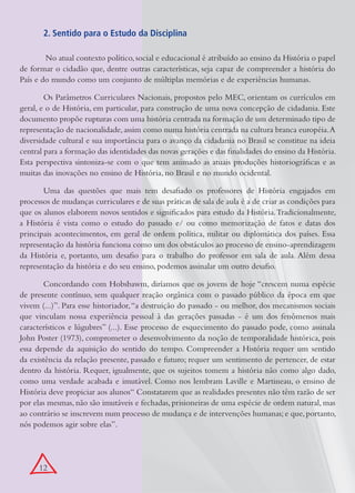 2. Sentido para o Estudo da Disciplina

         No atual contexto político, social e educacional é atribuído ao ensino da História o papel
de formar o cidadão que, dentre outras características, seja capaz de compreender a história do
País e do mundo como um conjunto de múltiplas memórias e de experiências humanas.

        Os Parâmetros Curriculares Nacionais, propostos pelo MEC, orientam os currículos em
geral, e o de História, em particular, para construção de uma nova concepção de cidadania. Este
documento propõe rupturas com uma história centrada na formação de um determinado tipo de
representação de nacionalidade, assim como numa história centrada na cultura branca européia. A
diversidade cultural e sua importância para o avanço da cidadania no Brasil se constitue na ideia
central para a formação das identidades das novas gerações e das finalidades do ensino da História.
Esta perspectiva sintoniza-se com o que tem animado as atuais produções historiográficas e as
muitas das inovações no ensino de História, no Brasil e no mundo ocidental.

       Uma das questões que mais tem desafiado os professores de História engajados em
processos de mudanças curriculares e de suas práticas de sala de aula é a de criar as condições para
que os alunos elaborem novos sentidos e significados para estudo da História. Tradicionalmente,
a História é vista como o estudo do passado e/ ou como memorização de fatos e datas dos
principais acontecimentos, em geral de ordem política, militar ou diplomática dos países. Essa
representação da história funciona como um dos obstáculos ao processo de ensino-aprendizagem
da História e, portanto, um desafio para o trabalho do professor em sala de aula. Além dessa
representação da história e do seu ensino, podemos assinalar um outro desafio.

       Concordando com Hobsbawm, diríamos que os jovens de hoje “crescem numa espécie
de presente contínuo, sem qualquer reação orgânica com o passado público da época em que
vivem (...)”. Para esse historiador, “a destruição do passado - ou melhor, dos mecanismos sociais
que vinculam nossa experiência pessoal à das gerações passadas - é um dos fenômenos mais
característicos e lúgubres” (...). Esse processo de esquecimento do passado pode, como assinala
John Poster (1973), comprometer o desenvolvimento da noção de temporalidade histórica, pois
essa depende da aquisição do sentido do tempo. Compreender a História requer um sentido
da existência da relação presente, passado e futuro; requer um sentimento de pertencer, de estar
dentro da história. Requer, igualmente, que os sujeitos tomem a história não como algo dado,
como uma verdade acabada e imutável. Como nos lembram Laville e Martineau, o ensino de
História deve propiciar aos alunos“ Constatarem que as realidades presentes não têm razão de ser
por elas mesmas, não são imutáveis e fechadas, prisioneiras de uma espécie de ordem natural, mas
ao contrário se inscrevem num processo de mudança e de intervenções humanas; e que, portanto,
nós podemos agir sobre elas”.




      12
 