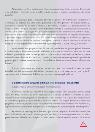 Atualmente, propõe-se um ensino de História comprometido com o avanço da democracia
e da cidadania - processos sociais e políticos para os quais se espera a contribuição das novas
gerações.

        Hoje, a educação para a cidadania, prioriza a aquisição de instrumentos intelectuais e
a formação de atitudes para uma efetiva participação na esfera pública, de maneira motivada,
consciente e esclarecida; prioriza o estimulo a descoberta, o respeito e o reconhecimento do
outro, de outras culturas e valoriza a diversidade etnico-cultural e a convivência saudável com a
diferença. Em síntese, a educação para a cidadania orienta-se para a formação de cidadãos “livres,
responsáveis, autônomos e solidários promovendo o desenvolvimento do espírito democrático
e pluralista, respeitador dos outros e das suas idéias, aberto ao diálogo e à livre troca de opiniões,
formando cidadãos capazes de julgarem com espírito crítico e criativo o meio social em que se
integram e de se empenharem na sua transformação progressiva (...)” (PROENÇA, 1999:27).

        Nesse sentido, esse programa visa, de um lado, possibilitar aos jovens (pré-adolescentes
e adolescentes) o desenvolvimento de habilidades e atitudes necessárias ao exercício de uma
cidadania participativa, crítica e comprometida com os valores democráticos. De outro, visa o
desenvolvimento do raciocínio histórico, a escolha e tratamento dos temas a partir das questões do
presente, priorizando os precedimentos e a diversidade de fontes na construção do conhecimento
histórico.

        A seguir, apresenta-se um conjunto de diretrizes que, em consonância com as novas
finalidades atribuídas ao ensino da História, visam orientar a prática docente na consecução de
aprendizagens (conhecimentos, habilidades, conceitos e atitudes) pelos alunos.


       3. Diretrizes para as Quatro Últimas Séries do Ensino Fundamental
       Buscar Sintonia com as Renovações Historiográficas

       A partir dos meados dos anos 80, houve amplos debates, tanto em âmbito internacional
como no Brasil, em busca de novos caminhos para o ensino de História. Partindo do meio
acadêmico, as discussões chegaram no final da década até a escola de 1° e 2° graus. Esta intensificação
de novas buscas para se dar novo sentido ao ensino de história teve origens diversas: nas críticas aos
programas elaborados, naquela década e nas anteriores, expressas em suas orientações positivistas e,
depois, marxistas e, finalmente, na repercussão e divulgação das novas tendências historiográficas.

        As tendências historiográficas francesas, que tiveram origem na Escola dos Annales, no
final da década de 20, e na sua terceira geração, que lançou a obra organizada por Le Goff e,
posteriormente, a História social inglesa e a nova história cultural, passaram a marcar de maneira


                                                                                             13
 